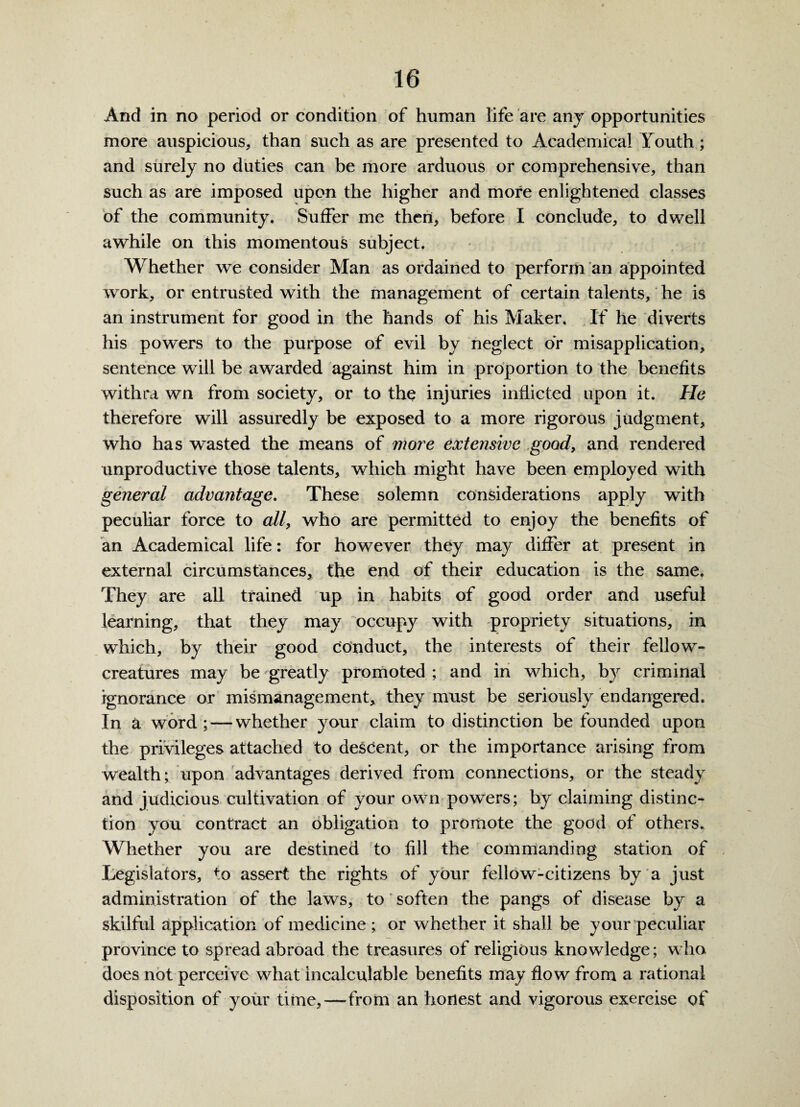 V » ' . _ ‘ And in no period or condition of human life are any opportunities more auspicious, than such as are presented to Academical Louth; and surely no duties can be more arduous or comprehensive, than such as are imposed upon the higher and more enlightened classes of the community. Suffer me then, before I conclude, to dwell awhile on this momentous subject. Whether we consider Man as ordained to perform an appointed work, or entrusted with the management of certain talents, he is an instrument for good in the hands of his Maker. If he diverts his powers to the purpose of evil by neglect or misapplication, sentence will be awarded against him in proportion to the benefits withra wn from society, or to the injuries inflicted upon it. He therefore will assuredly be exposed to a more rigorous judgment, who has wasted the means of more extensive good, and rendered unproductive those talents, which might have been employed with general advantage. These solemn considerations apply with peculiar force to all, who are permitted to enjoy the benefits of an Academical life: for however they may differ at present in external circumstances* the end of their education is the same. They are all trained up in habits of good order and useful learning, that they may occupy with propriety situations, in which, by their good conduct, the interests of their fellowr- creatures may be 'greatly promoted ; and in which, by criminal ignorance or mismanagement, they must be seriously endangered. In a word; — whether your claim to distinction be founded upon the privileges attached to descent, or the importance arising from wealth; upon advantages derived from connections, or the steady and judicious cultivation of your own powers; by claiming distinc¬ tion you contract an obligation to promote the good of others. Whether you are destined to fill the commanding station of Legislators, to assert the rights of your fellow-citizens by a just administration of the laws, to soften the pangs of disease by a skilful application of medicine ; or whether it shall be your peculiar province to spread abroad the treasures of religious knowledge; who does not perceive what incalculable benefits may flow from a rational disposition of your time,—from an honest and vigorous exercise of