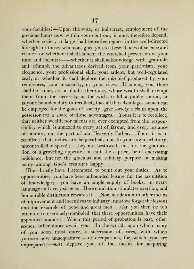 your faculties?—Upon the wise, or indiscreet, employment of the precious hours now within your controul, it must therefore depend, whether society at large shall hereafter rejoice in the well-directed foresight of those, who consigned you to these abodes of science and virtue ; or whether it shall lament the wretched perversion of your time and talents:-whether it shall acknowledge with gratitude and triumph the advantages derived from your patriotism, your eloquence, your professional skill, your ardent, but well-regulated zeal; or whether it shall deplore the mischief produced by your remissness, your incapacity, or your vices. If among you there shall be some, as no doubt there are, whose wealth shall exempt them from the necessity or the wish to fill a public station, it is your bounden duty to recollect, that all the advantages, which can be employed for the good of society, give society a claim upon the possessor for a share of those advantages, l ours it is to recollect, that neither wealth nor talents are ever exempted from the respon¬ sibility which is annexed to every act of favour, and every instance of bounty, on the part of our Heavenly Father. Yours it is to recollect, that riches are bequeathed, not to your own arbitrary, uncontrolled disposal;—they are bestowed, not for the gratifica¬ tion of a groveling appetite, of fantastic caprice, or of enervating indolence, but for the gracious and salutary purpose of making many among God’s creatures happy. Thus briefly have I attempted to point out your duties. As to opportunities, you have here unbounded leisure for the acquisition of knowledge;—you have an ample supply of books, in every language and every science. Here emulation stimulates exertion, and honourable distinction rewards it. Nor, in addition to other means of improvement and incentives to industry, must we forget the lessons and the example of good and great men. Can you then be too often or too seriously reminded that these opportunities have their appointed bounds ? When this period of probation is past, other scenes, other duties await you. In the world, upon which marry of you soon must enter, a succession of cares, with which you are now unacquainted — of occupations, for which you are unprepared — must deprive you of the means for acquiring