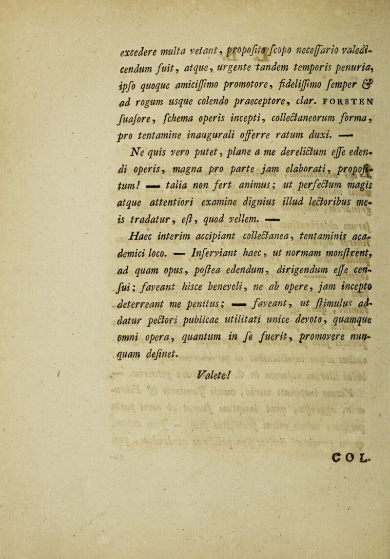 excedere multa vetant pxopofrtrfcopo nece (far io valeiu cendum fuit 9 atque ^ urgente tandem temporis penuria^ ipfo quoque amicijfmo promotore^ fidelijfmo femper S? ud rogum usque colendo praeceptore^ clar, forsten fua/ore, fchema operis incepti^ colleBaneorum forma^ pro tentamine inaugurati o fer re ratum duxi. — Ne quis vero putet, plane a me derelictum efe eden* di operis^ magna pro parte jam elaborati^ propof^ tum! — talia non fert^ animus; ut perfeStum magis atque attentiori examine dignius illud le&oribus me* is tradatur y eft^ quod vellem. — Haec interim accipiant -colleStanea., tentaminis aca*^ demici loco. — Inferviant haec, ut normam monjlrent^ ad quam opus-) poftea edendum ^ dirigendum efe cen* fui; faveant hisce benevoli^ ne ab opere-, jam incepto deterreant me penitus; faveant, ut flimulus ad-^ ■ a' ■ C ■ • k • datur pexiori publicae utilitati unice-devoto-, quamque omni opera, quantum in fe fuerit, promovere nun^ quam definet, \ - > Valete! (• . CO L-