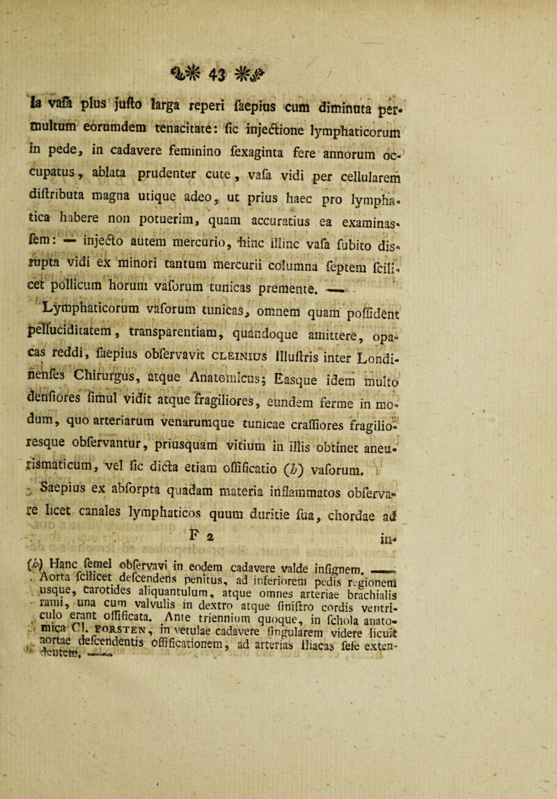 la val^ plus jufto larga repeti fkepms cum diminuta per* multum eorumdem tenacitate: fic injediione lymphaticorum in pede, in cadavere feminino fexaginta fere annorum oc¬ cupatus, ablata prudenter cute, vafa vidi per cellularem diftributa magna utique adeo, ut prius haec pro lympha- tica habere non potuerim, quam accuratius ea examinas- fem: — injeao autem mercurio, hinc illmc vafa fubito dis- rupta vidi ex minori tantum mercurii columna feptem fcili- cet pollicum horum vaforum tunicas premente. — - Lymphaticorum vaforum tunicas, omnem quam poffident peTTuciditatem, transparentiam, quandoque amittere, opa¬ cas reddi, faepius obfervavrt cleinius llluftris inter Londi- lienfes Chirurgus, atque Anatomicus5 Easque idem multo denfiores fimul vidit atque fragiliores, eundem ferrae in mo¬ dum, quo arteriarum venarumque tunicae craffiores fragilio- resque obfervantur, priusquam vitium in illis obtinet aneu- jismaticurri, vel fic ditfta etiam oflificatio vaforum. 1 ^ Saepius ex abforpta quadam materia infiammatos obferva^ re licet canales lymphaticos quum duritie fua, chordae ad . F 2 in* {^) Hanc feinel obfervavi in eodem cadavere valde infi^nem. - - . . Aorta fcilicet defcenderis penitUvS, ad inferiorem pedis regionem usque, carotides aliquantulum, atque omnes arteriae brachialis ' rami, una valvulis in dextro atque finifirro cordis ventri- • ouificata. Ante triennium quoque, in fchola anato- . mica CJ. foRSTEN,- in vetulae cadavere lingularem videre licuit ^. ^rtae defcendentis oflificationem, ad arterias iliacas fefe exten-