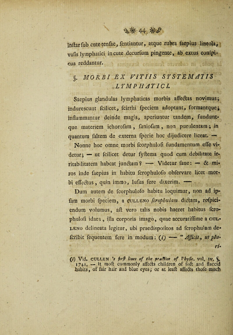 Inftarfub cutetenfae, fentiantur, atque rubra laepius lineola, vafis lymphatici incute ,decurrum pingente, ab extus conlpi- cua reddantur. §. MORBI EX VITIIS STSTEMAIIS ^ LTMP H4TICL Saepius glandulas lymphaticas morbis alFedlas novimusj indurescunt fcilicet, fcirrhi fpeciem adoptant, formantque; inflammantur deinde magis, aperiuntur tandem, fundunt- que materiem ichorofam , faniofam, non purulentam; in quantum faltem de externa fpecie hoc dijudicere liceat. — Nonne hoc omne morbi fcorphulofi fundamentum efle vi¬ detur; — ut fcilicet detur fyflema quod cum debilitate ir¬ ritabilitatem habeat jumftam? Videtur fane: — & mi¬ ros inde faepiiis in habitu fcrophulofo obfervare licet mor¬ bi elfeclus, quin immo, lufus fere dixerim. —- Dum autem de fcorphulofo habitu loquimur, non ad ip- fam morbi fpeciem, a culleno fcrophulam didlam, refpici- endum volumus, afl vero talis nobis haeret habitus fcro- phulofl idaea , illa corporis imago, quae accuratiflime a col- I.ENO delineata legitur, ubi praedispolitos ad fcrophulam de- fcribit fequentem fere in modum :’(«ij —• Afficit, utplu» rh (r) Vid. CULLEN *f firfi lines of the praHice of Vhyfic, vol, iv. 17^1, — It mon: commonly afFecls children of foft and flaccid habits, of fair hair and blue eyes; or at leafl: aife<fl:s thofe m.uch /