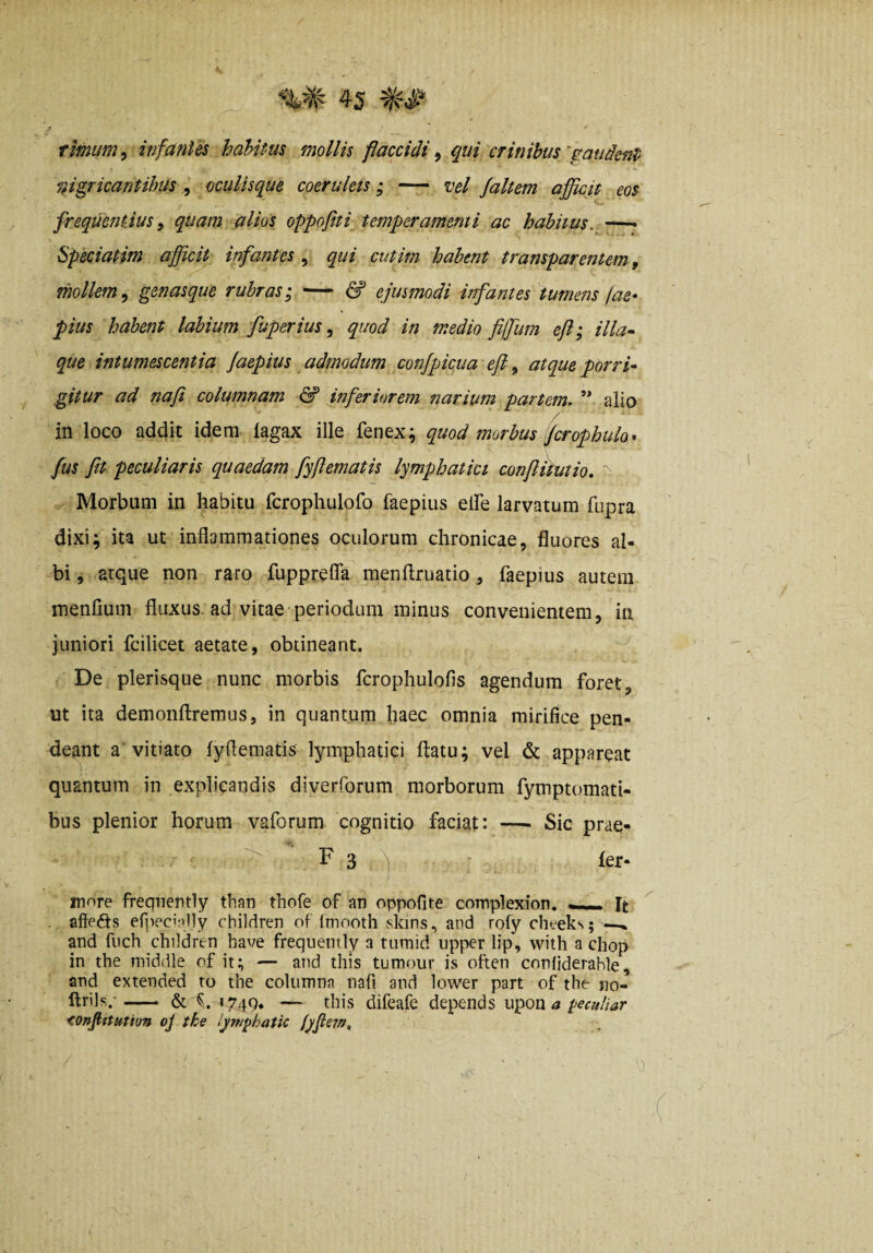 fimum ^infantes hahitus mollis flaccidi qui crinibus'pandent nigricantibus, oculisque coeruleis; — vel jaltem afficit eos frequentius ^ quam alios oppofiti temperamenti ac habitus. Speciatim afficit infantes , qui cutirn habent transparentem, mollem .y genasque rubras ^ — & ejusmodi infantes tumens jae* pius habent labium fuperius ^ quod in medio fiffum efi; illa- que intumescentia faepius admodum confpicua efi, atque porri¬ gitur ad nafi columnam & inferiorem narium partem, ” alio in loco addit idem lagax ille fenex; quod morbus fcrophulo* fus fit peculiaris quaedam fyfiematis lymphatici confliPutio. ' Morbum in habitu fcrophulofo faepius elfe larvatum fupra dixi; ita ut inflammationes oculorum chronicae, fluores al¬ bi , atque non raro fupprefla menftruatio , faepius autem inenfium fluxus, ad vitae periodum minus convenientem, in juniori fcilicet aetate, obtineant. De plerisque nunc morbis fcrophulofis agendum foret, ut ita demonftremus, in quantum haec omnia mirifice pen- deant a'vitiato lyflematis lymphatici flatu; vel & appareat quantum in explicandis diverforum morborum fymptomati- bus plenior horum vaforum cognitio faciat: —■ Sic prae- F 3 ^| - fer- in''>re freqnently than thofe of an oppofite complexion. -— It . afteds efpecv-illy children of Imnotli skins, and rofy cheeks; —^ and fnch children have freqnently a titmid upper lip, with a chop in the niiddle of it; — and this tumour is often cnnliderahle, and extended ro the columna nafi and lower part of the «o- ftrils,.* —— & 1749* — this difeafe depends upon^ i>eculiar <onfittution oj the lym^hatk lyfiem.