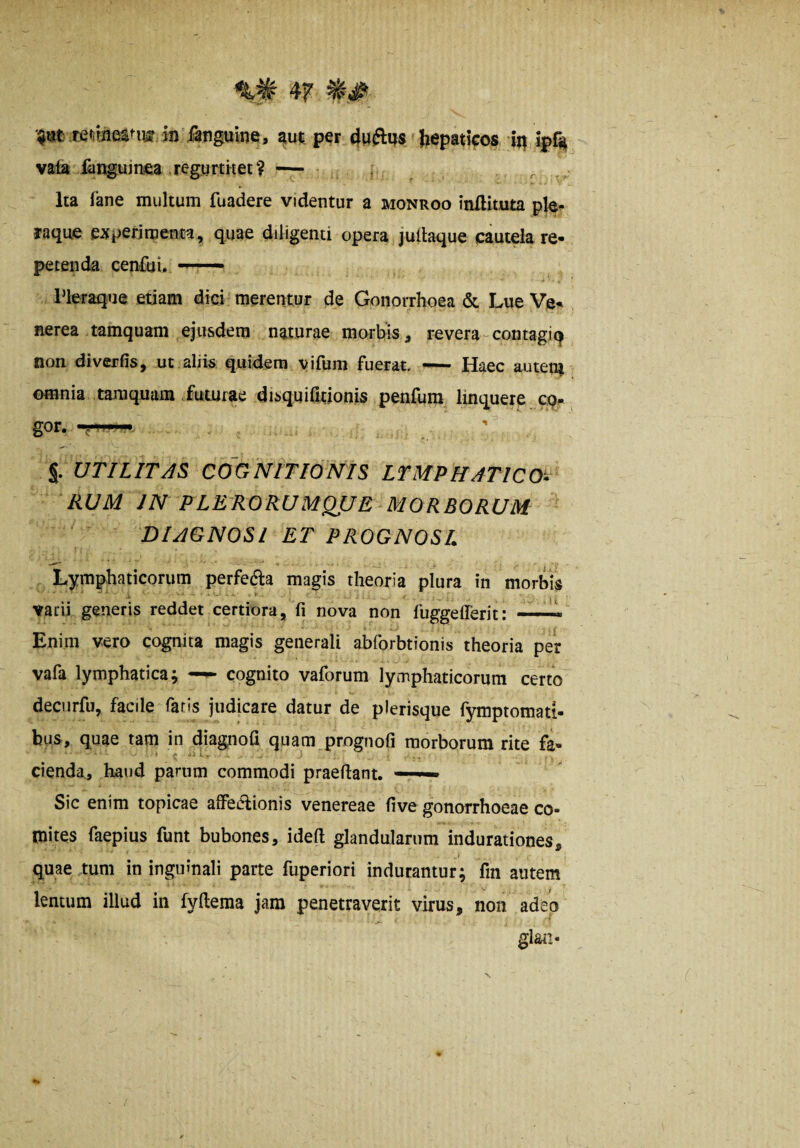 4F f teiiineanw in Janguine, aut per 4Hftps hepatifos ig ipr* vafa fanguiruea regumtet? -— , r ,, Ita fane multum fuadere videntur a monroo inflituta ple^ raqu^ experimenta, quae diligenti opera juitaque cautela re¬ petenda cenfut. - rieraque etiam dici merentur de Gonorrhoea & Lue Ve¬ nerea tamquam ejusdem naturae morbis, revera-contagiq non diverfis, ut alii« quidem vifum fuerat —- Haec auten^ omnia tamquam .futurae disquifitionis penfum linquere cq- gor. ' % UTILITAS COGNITIONIS LTMPHATICO-^ RUM IN PLERORUMQUE MORBORUM DIAGNOSI ET PROGNOSL Lymphaticorum perfera magis theoria plura in morbis varii generis reddet certiora, fi nova non fuggeflerit: ■ Enim vero cognita magis generali abforbtionis theoria per vafa lymphatica; —^ cognito vaforum lymphaticorum certo deciirfu, facile faris judicare datur de plerisque fymptomati- bus, quae tam in diagnofi quam prognofi morborum rite fa- cienda., haud parum commodi praefiant. — Sic enim topicae affeAionis venereae five gonorrhoeae co- tnites faepius funt bubones, idefi glandularum indurationes, . I quaertum in inguinali parte fuperiori indurantur; fin autem lentum illud in fyftema jam penetraverit virus, non adeo glaii-