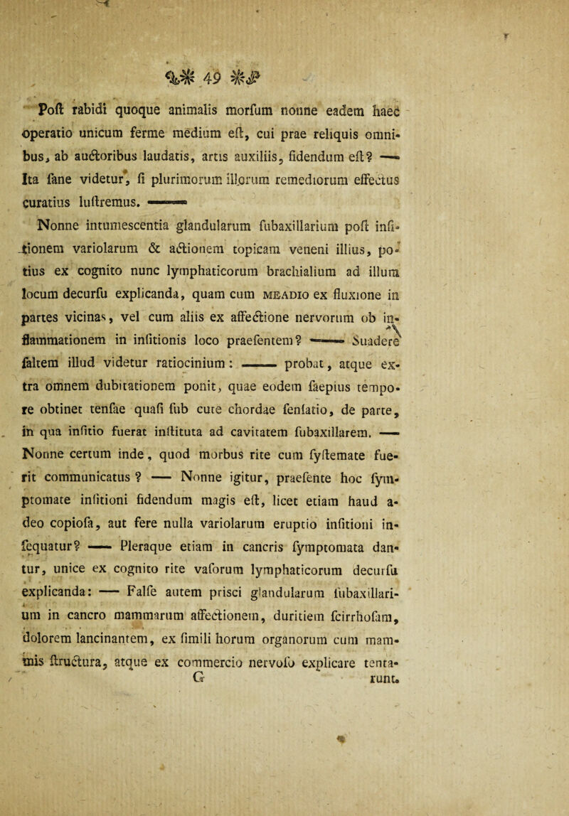 Pofl: rabidi quoque animalis morfum nonne eadem haec ' operatio unicum ferrae medium efi:, cui prae reliquis omni- bus^ ab ausioribus laudatis, artis auxiliis, fidendum efl? —- Ita fane videtur^, fi plurimorum illorum remediorum efFedus curatius luftremus. Nonne intumescentia glandularum fubaxillarium poft infi« -tionem variolarum & aSlionem topicam veneni illius, po¬ tius ex cognito nunc lymphaticorum brachialium ad illum locum decurfu explicanda, quam cum meadio ex fluxione in partes vicinas, vel cum aliis ex afieSlione nervorum ob in¬ flammationem in infitionis loco praefentem? Suaderi faltem illud videtur ratiocinium: — probat, atque ex¬ tra omnem dubitationem ponit, quae eodem faepius tempo¬ re obtinet tenfae quafi fub cure chordae feniado, de parte, in qua infido fuerat inftituta ad cavitatem fubaxillarem, —— Nonne certum inde, quod morbus rite cum fyfiemate fue¬ rit communicatus ? — Nonne igitur, praefente hoc fyin- ptomate iniitioni fidendum magis efi:, licet etiam haud a- deo copiofa, aut fere nulla variolarum eruptio infitioiii in- fequatur? — Pleraque etiam in cancris fymptomata dan¬ tur, unice ex cognito rite vaforum lymphaticorum decurfu explicanda: — Falfe autem prisci glandularum fiibaxillari- i um in cancro mammarum atfeclionern, duritiem fcirrhofam, dolorem lancinantem, ex fimili horum organorum cum mam- rnis ilruSlura, atque ex commercio ner volo explicare tenta- / G runt.