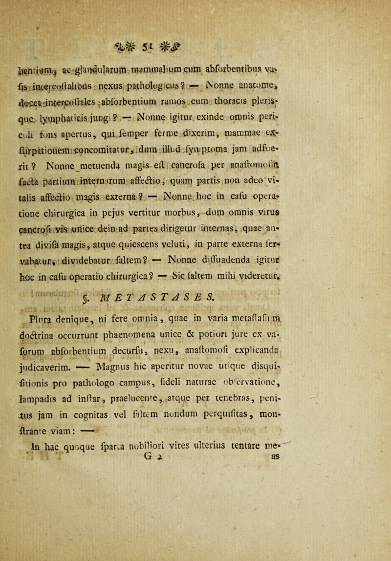 Sf kj£nt4um<:^ gergjan^ularum mammalium cum abfarbentibus vu^ fis nifL^^rcoIlalibus nexus paihologicLis? — £Vonn.e anatume* 4oC.ev.'jn{Ci]Cuftales lablorbentium ramos cum thoracis pleris* it *- que lymphaticis jungi? — Nonne igitur exinde omnis peri- Culi tons apertus, q.ui femper ferme dixerim, mammae ex- {lirpationem concomitatur,:,dum illud fyniptoma jam adfue¬ rit ? Nonne^metuenda magis ed cancrofa per analfomoiiii facla partium internirum affeidio, quam partis non adeo vi¬ talis affedio magis externa? — Nonne.hoc in cafu operar tione chirurgica in pejiis vertitur morbus, dum omnis virus cancroTi iVfs uriice dein ad paries dirigetur fniernas, quae an¬ tea divifa magis, atque quiescens veluti, in parte externa fer-* vabatuFiii dividebatur faltem? — Nonne dilfuadenda igitur hoc in cafu operatio chirurgica? — bic laltem mihi videretur, % M E T S T J S E S. Plura denique, ni fere omnia, quae in varia metadafium doftrina occurrunt phaenomena unice & potion jure ex va- fprum abfoibentium decurfu, nexu, anadomofi explicanda judicaverim* — Magnus hic aperitur novae utique disqui- fiiionis pro pathologo campus, fideli naturae observatione, lampadis ad indar, praelucende, .atque per tenebras, peni¬ bus jam in cognitas vel diltem nondum perquifitas, mon- ftrante viam: — In hac quoque fpar.a nobiliori vires ulterius tentare me^' G 2 as
