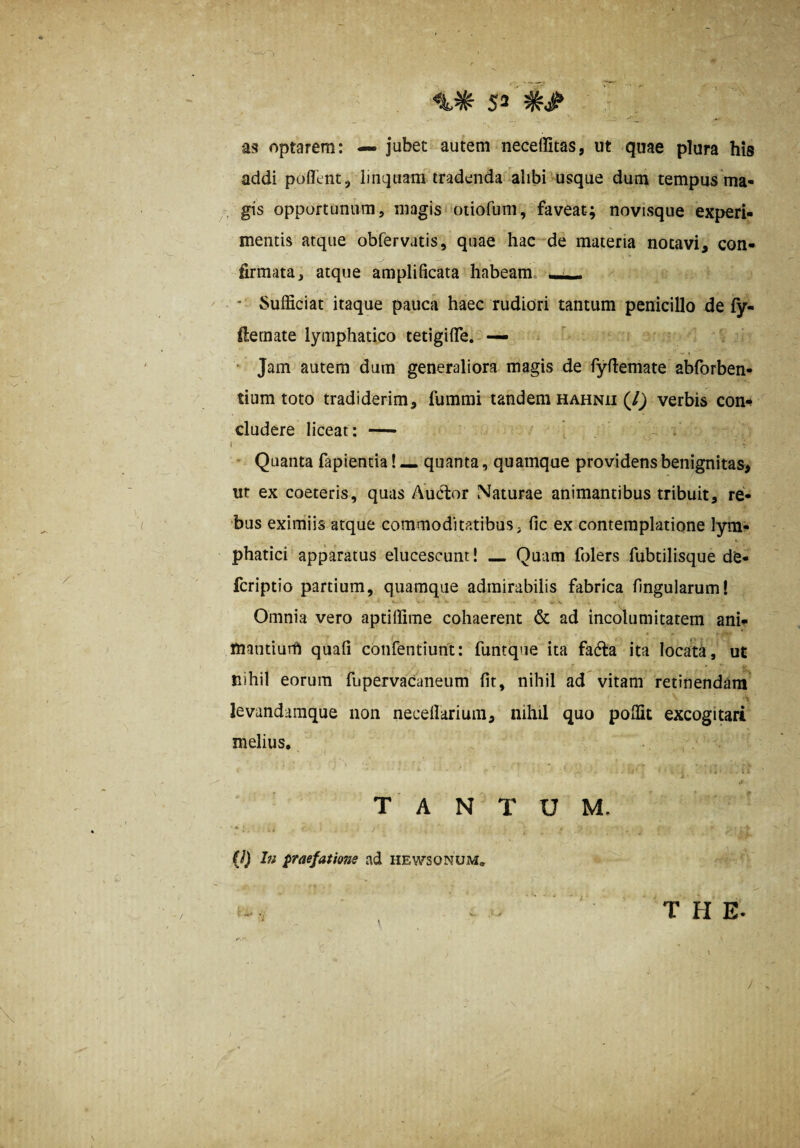 5* as optarem: — jubet autem neceffitas, ut quae plura his addi poffent, linquam tradenda alibi msque dum tempus ma- gis opportunum, magis otiofuni, faveat-; novisque experi¬ mentis atque obfervatis, quae hae de materia notavi, con¬ firmata, atque amplificata habeam, • Sufficiat itaque pauca haec rudiori tantum penicillo de fy- fternate lymphatico tetigiffe. — ‘ Jam autem dum generaliora magis de fyfiemate abforben- tium toto tradiderim, fumrai tandem hahnii (/^ verbis con¬ cludere liceat: — i i - Quanta fapientia! — quanta, quamque providens benignitas, ut ex coeteris, quas Audior Naturae animantibus tribuit, re¬ bus eximiis atque commoditatibus, fic ex contemplatione lym¬ phatici apparatus elucescunt! _ Quam folers fubtilisque de- fcriptio partium, quamque admirabilis fabrica lingularum! ' V t. Omnia vero aptiffime cohaerent & ad incolumitatem ani- tnantiurft quali confentiunt: funtque ita fadla ita locata, ut nihil eorum fupervaCaneum Iit, nihil ad vitam retinendam levandamque non necefiarium, nihil quo poffit excogitari melius. i * .1 TANTUM. « • (i) hi praefatione ad hewsonum. THE. !