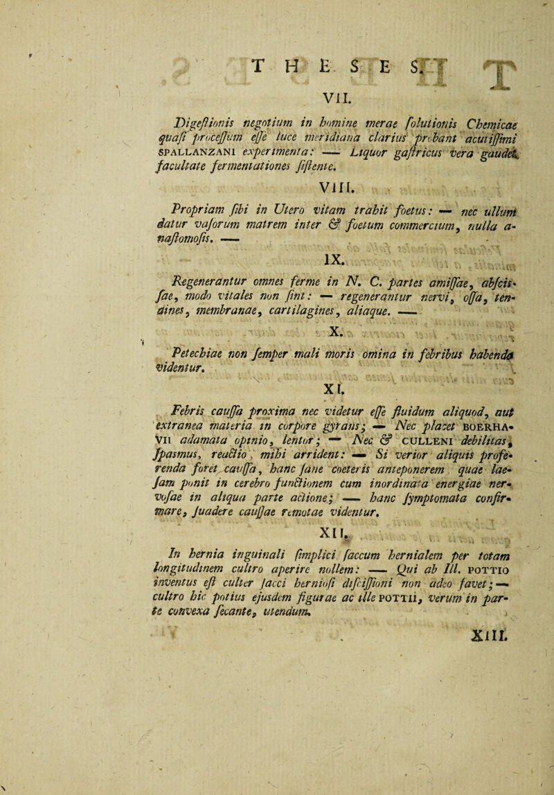 T H E. St E SUT t fvj Vii. Digeftionis negotium in homine merae folutionis Chtmkae quafi procejjum ejje luce meridiana ^clarius'^probant acutijjimi 6PALLANZAN1 experimenta: -— Liquor gaftricus vera'gauddk facultate fermeniationes fiftenie. VIM. r Propriam fihi in Utero vitam trahit foetus: — ^ nec ullunt datur vajorum matrem inter & foetum commercium^ nulla a- najlomofis. — ^ ^ ** 1 ' V . - r - *> - N , - IX- ■ ■ V,..■ Regenerantur omnes ferme in N. C. partes amifae^ ahjcis- fae, modo vitales non fint: — regenerantur nervi^ ojfafteri'' aines^ membranaey cartilagines y aliaque, _ ' Petechiae non femper mali moris omina in febribus habenda videntur» ^ Xf. .V i'. . Febris caujfa proxima nec videtur effe fluidum aliquod^ aut 'extranea materia tn corpore gyrans^ ^Nec placet boerha* Vii adamata opinioy lentor f ^ '^Nec & 'debilitas^ fpasmusy reuBm' mihi arrident: Si verior aliquis profe* renda foret^auffa, hanc fane ^coeteris anteponerem 'quae lae» fam ponit in cerebro funtlionem cum inordinata' energiae ner* vofae in aliqua parte actione, — hanc fyrnptomata confir* mare, Juadtre caujjae remotae videntur» In hernia inguinali ftmplici faecum hernialem per totam longitudinem cultro aperire nollem: — (fidi ab IU, pottio inventus eji culter jacci htrniofi dtfcifjioni non adeo favet cultro hic potius ejusdem figurae ac tllevoTTii, verum in par¬ te convexa fecante, utendum» ' ■' j / Kin: