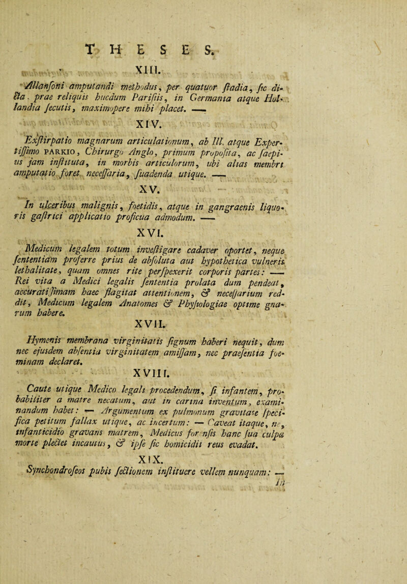T H E S E S. • Xlll. ' VlUanfoni amputandi methndus^ per quatuor fladia^ ftc di- Ba. prae reliquis hucdum Parifiis, in Germama atque HoU . landia Jecutis^ maximopere mihi placet, —— XIV. Exjlirpatio magnarum articulationum^ ah III. atque Exper- tijjimo PARKiOj Chirurgo Anglo, primum propuftta,, ac faepi- us jam injlituta^ in morbis articulorum ^ ubi alias membrt amputatio ^foret. necejjaria^ fuadenda utique. — XV. .V In ulperibus malignis^ foetidis., atque in gangraenis liquo*, rls gajlrici applicatio proficua admodum, — XVI. Medicum legalem totum invefligare cadaver oportet.^ neque Jententiam proferre prius de abfoluta aut hypothetipa vulneris, lethalitate, quam omnes rite perfpexerit corporis partes: —— Rei^ vita a Medici legalis fententia prolata dum pendeat ^ accurat i‘Jimam haec flagitat attentionem^ & neceljarium red¬ dit, Medicum legalem Anatomes & Phyjtologiae optime gna*. rum habere, XVII. Hymenis membrana virginitatis fignum haberi nequit, dum nec ejusdem abfentiu virginitatem amijfam, nec praejentia foe* minam declaret, — XVIII. Caute utique Medico legali procedendum, fi infantem, pro¬ babiliter a matre necatum, aut in carina inventum, exami* nandum habet: ^ Argumentum ex pulmonum gravitate fpeci* fica petitum fallax utique, ac incertum: — Caveat itaque, ne, infanticidio gravans matrem, Medicus for nfis hanc fua culpa morte ple&et ineamus, S ipfe ftc homicidii reus evadat, X!X. Synchondrofeos pubis feBtonem injlituere vellem nunquam: — //;