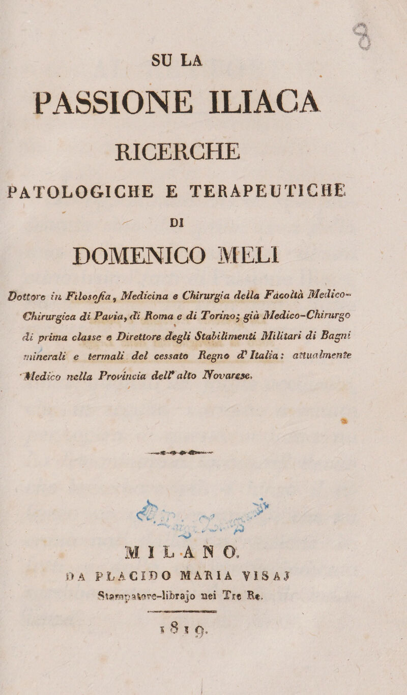 SU LA PASSIONE ILIACA RICERCHE patologiche e terapeutiche ^ DI DOMENICO MELI Dottore iti Filosofìa ? Medicina e Chirurgia della Facoltà Medico** Chirurgica di Pavia, di Roma e di Torino j già Medico-Chirurgo % di prima classe e Direttore degli Stabilimenti Militari di Bagni minerali e termali del cessato Regno <V Italia ' attualmente Medico nella Provincia dell* alto Novarese, <S >v p M I L -A N O, DA PLACIDO MARIA VISA,? Stampatore-librajo aei Tre He, » 8 * f>.