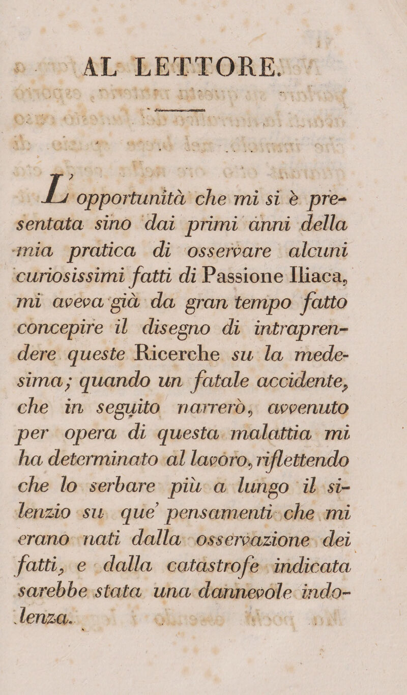 4L LETTORE, 1 , opportunità che mi si è pre- sentala sino dai primi anni della mia pratica di osservare alcuni curiosissimi fatti di Passione Iliaca, mi aveva già da gran tempo fatto concepire il disegno di intrapren¬ dere queste Ricerche su la mede¬ sima; quando un fatale accidente, che in seguito narrerò, avvenuto per opera di questa malattia mi ha determinato al lavoro, riflettendo che lo serbare piu a lungo il si¬ lenzio su que pensamenti che mi erano nati dalla osservazione dei fatti, e dalla catastrofe indicata sarebbe stata una dannevole indo¬ lenza.