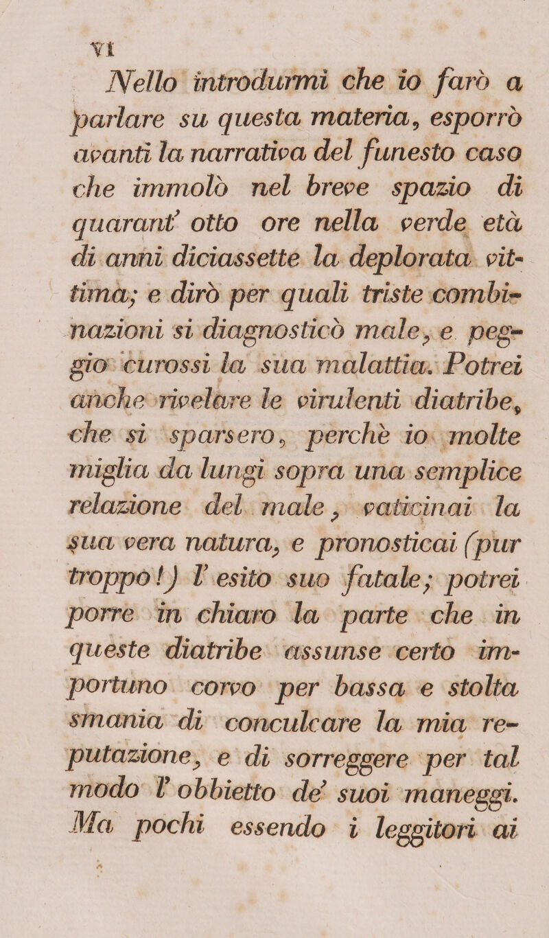 Nello introdurmi che io farò a parlare su questa materia, esporrò avanti la narrativa del funesto caso che immolò nel breve spazio di quaranti otto ore nella verde età di anni diciassette la deplorata vit¬ tima; e dirò per quali triste combi¬ nazioni si diagnosticò male;, e peg¬ gio curossi la sua malattia. Potrei anche rivelare le virulenti diatribe, che si sparsero, perchè io molte miglia da lungi sopra una semplice relazione del male , vaticinai la sua vera natura, e pronosticai (pur troppo !J V esito suo fatale; potrei porre in chiaro la parte che in queste diatribe assunse certo im¬ portuno corvo per bassa e stolta smania di conculcare la mia re¬ putazione, e di sorreggere per tal modo V obbietto de’ suoi maneggi. Ma pochi essendo i leggitori ai