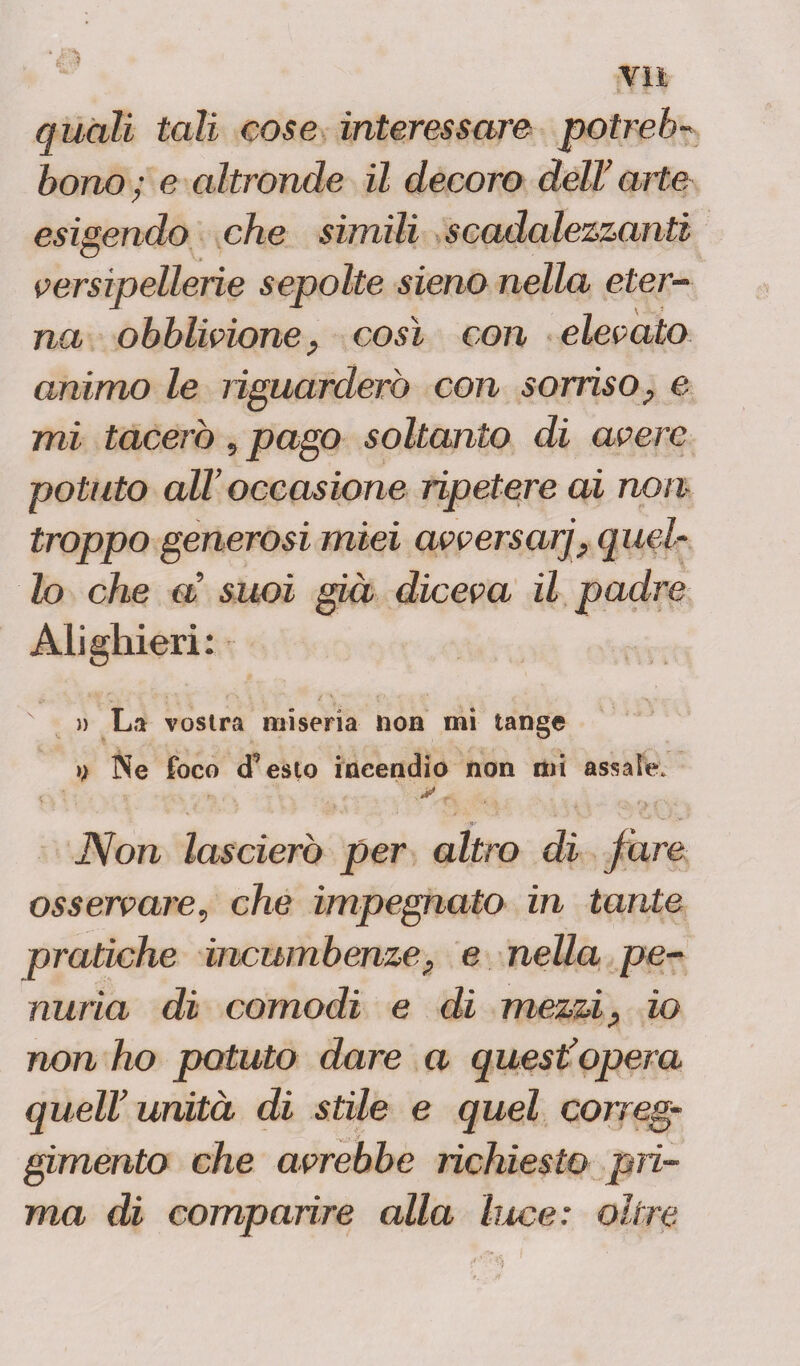 quali tali cose interessare potrei)- borio ; e altronde il decoro dell? arte esigendo che simili scadalezzanti versipellerie sepolte sieno nella eter¬ na obblivione, così con elevato animo le riguarderò con sorrìso, e mi tacerò, pago soltanto di avere potuto all’ occasione ripetere ai non troppo generosi miei avversarj, quel¬ lo che a? suoi già diceva il padre Alighieri: La vostra miseria non mi tange )) Ne foco efesio incendio non mi assale. f : *, . * r Non lascierò per altro di fare osservale, che impegnato in tante pratiche incumbenze, e nella pe¬ nuria di comodi e dì mezzi, io non ho potuto dare a quest’opera quell’unità di stile e quel cor reg¬ gimento che avrebbe richiesto pri¬ ma di comparire alla luce: oltre