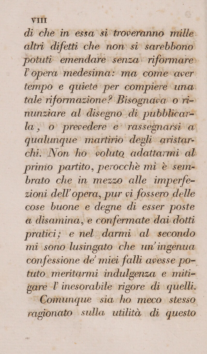 di che in essa si troveranno mille altri difetti che non si sarehhono potuti emendare senza riformare V opera medesima: ma come aver tempo e quiete per compiere una tale riformazione? Bisognava o ri¬ nunziare al disegno di pubblicar¬ la P o prevedere e rassegnarsi a qualunque martirio degli aristar- chi. Non ho voluto, adattarmi al primo partito, perocché mi e sem¬ brato che in mezzo alle imperfe¬ zioni dell opera, pur vi fossero delle cose buone e degne di esser poste a disamina, e confermate dai dotti pratici; e nel darmi al secondo mi sono lusingato che un ingenua confessione de’ miei falli avesse po¬ tuto meritarmi indulgenza e miti¬ gare V inesorabile rigore di quelli. Comunque sia ho meco stesso ragionato sulla, utilità di questo