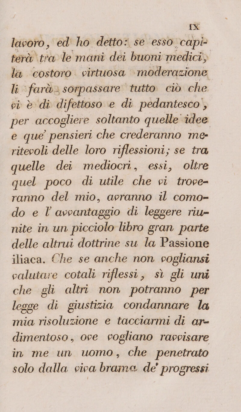 lavoro, ed ho detto : se esso capi¬ terà tra le mani dei buoni medici, la costoro virtuosa moderazione li farà sorpassare tutto ciò che vi è di difettoso e di pedantesco, per accogliere soltanto quelle idee e que pensieri che crederanno me¬ ritevoli delle loro riflessioni; se tra quelle dei mediocril, essi, oltre quel poco di utile che vi trove¬ ranno del mio, avranno il como¬ do e V avvantaggio di leggere riu¬ nite in un picciolo libro gran parte delle altrui dottrine su la Passione iliaca. Che se anche non vogliami vedutale cotali riflessi, sì gli uni che gli altri non potranno per legge di giustizia condannare la mia risoluzione e tacciarmi di ar¬ dimentoso, ove vogliano ravvisare in me un uomo, che penetrato solo dalla viva brama de*progressi