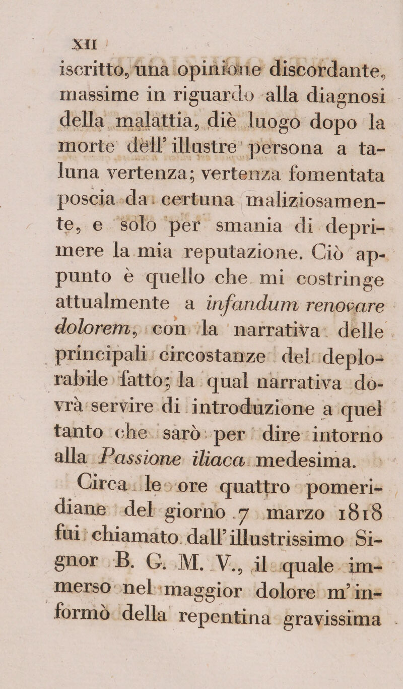 iscritto, una opinione discordante, massime in riguardo alla diagnosi della malattia, diè luogo dopo la morte dèli5 illustre persona a ta¬ luna vertenza; vertenza fomentata poscia da certuna maliziosamen¬ te, e solo per smania di depri¬ mere la mia reputazione. Ciò ap¬ punto è quello che mi costringe attualmente a infandum renovcire dolorem, con la narrativa delle principali circostanze del deplo¬ rabile fatto; la qual narrativa do¬ vrà servire di introduzione a quel tanto che sarò ; per dire intorno alla Passione iliaca medesima. Circa le ore quattro pomeri¬ diane del giorno 7 marzo 1818 fui chiamato dall5 illustrissimo Si¬ gnor B. G. M. V., il quale im¬ merso nel maggior dolore m’in¬ formò della repentina gravissima
