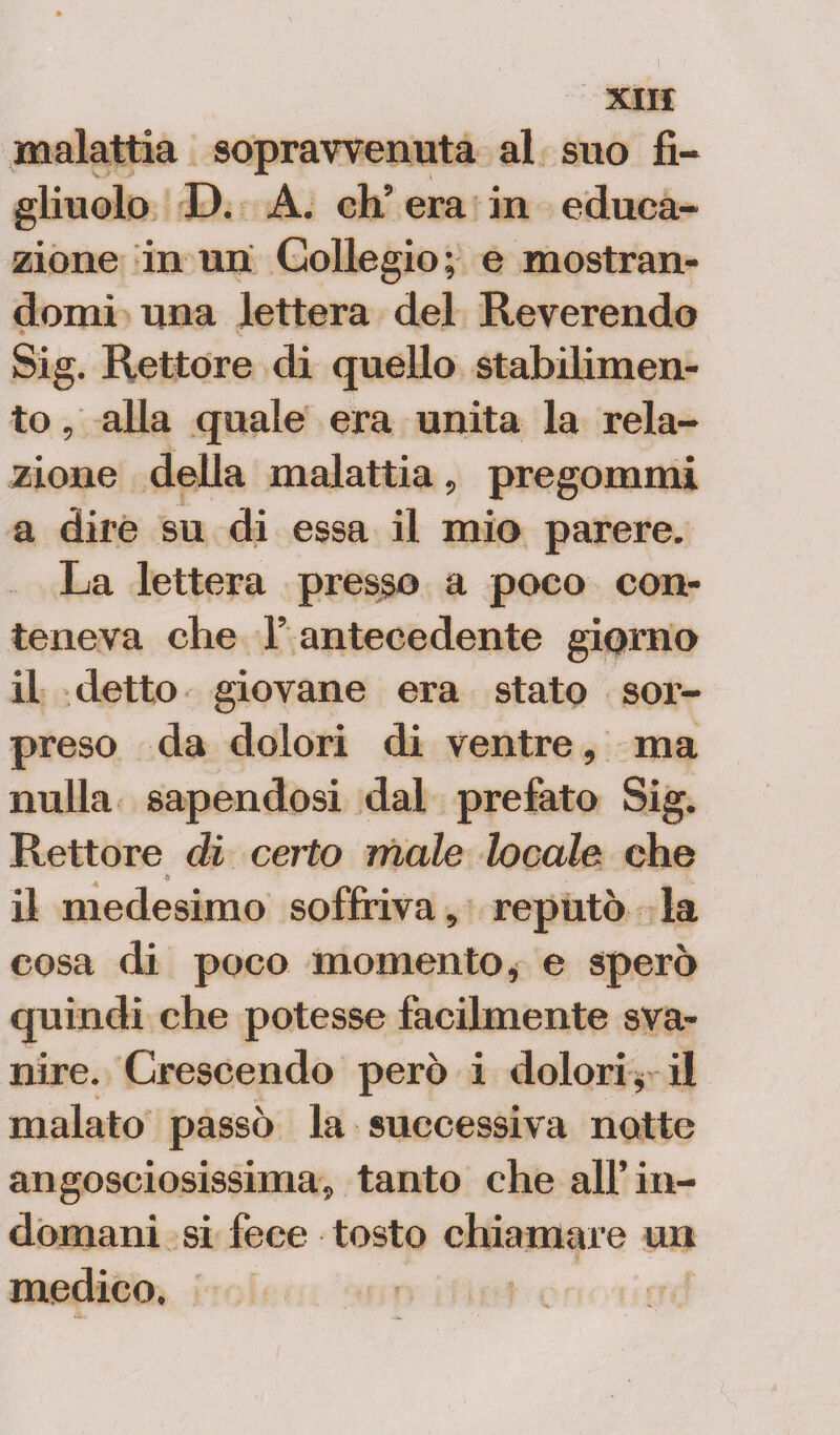 malattia sopravvenuta al suo fi¬ gliuolo D. A. eh’ era in educa¬ zione in uri Collegio; e mostran¬ domi una lettera del Reverendo Sig. Rettore di quello stabilimen¬ to , alla quale era unita la rela¬ zione della malattia, pregommi a dire su di essa il mio parere. La lettera presso a poco con¬ teneva che 1’ antecedente giorno il detto giovane era stato sor¬ preso da dolori di ventre, ma nulla sapendosi dal prefato Sig. Rettore dì certo male locale che $ il medesimo soffriva, reputò la cosa di poco momento, e sperò quindi che potesse facilmente sva¬ nire. Crescendo però i dolori* il malato passò la successiva notte angosciosissima, tanto che all’in¬ domani si fece tosto chiamare un medico.