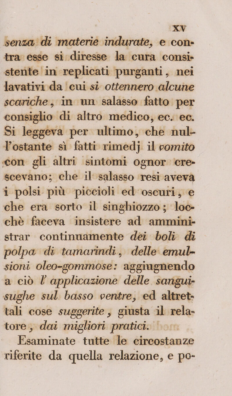 senza di materie indurate, e con- tra esse si diresse la cura consi¬ stente in replicati purganti, nei lavativi da cui si ottennero alcune scariche, in un salasso fatto per consiglio di altro medico, ec. ec. Si leggeva per ultimo, che nul- l’ostante sì fatti rimedj il romito con gli altri sintomi ognor cre¬ scevano; che il salasso resi aveva i polsi più piccioli ed oscuri, e che era sorto il singhiozzo ; toc¬ che faceva insistere ad ammini¬ strar continuamente dei boli di ~polpa di tamarindi, delle emul¬ sioni oleo-gommose: aggiugnendo a ciò V applicazione delle sangui* sughe sul basso ventre, ed altret¬ tali cose suggerite, giusta il rela¬ tore , dai migliori pratici. Esaminate tutte le circostanze riferite da quella relazione, e pò-