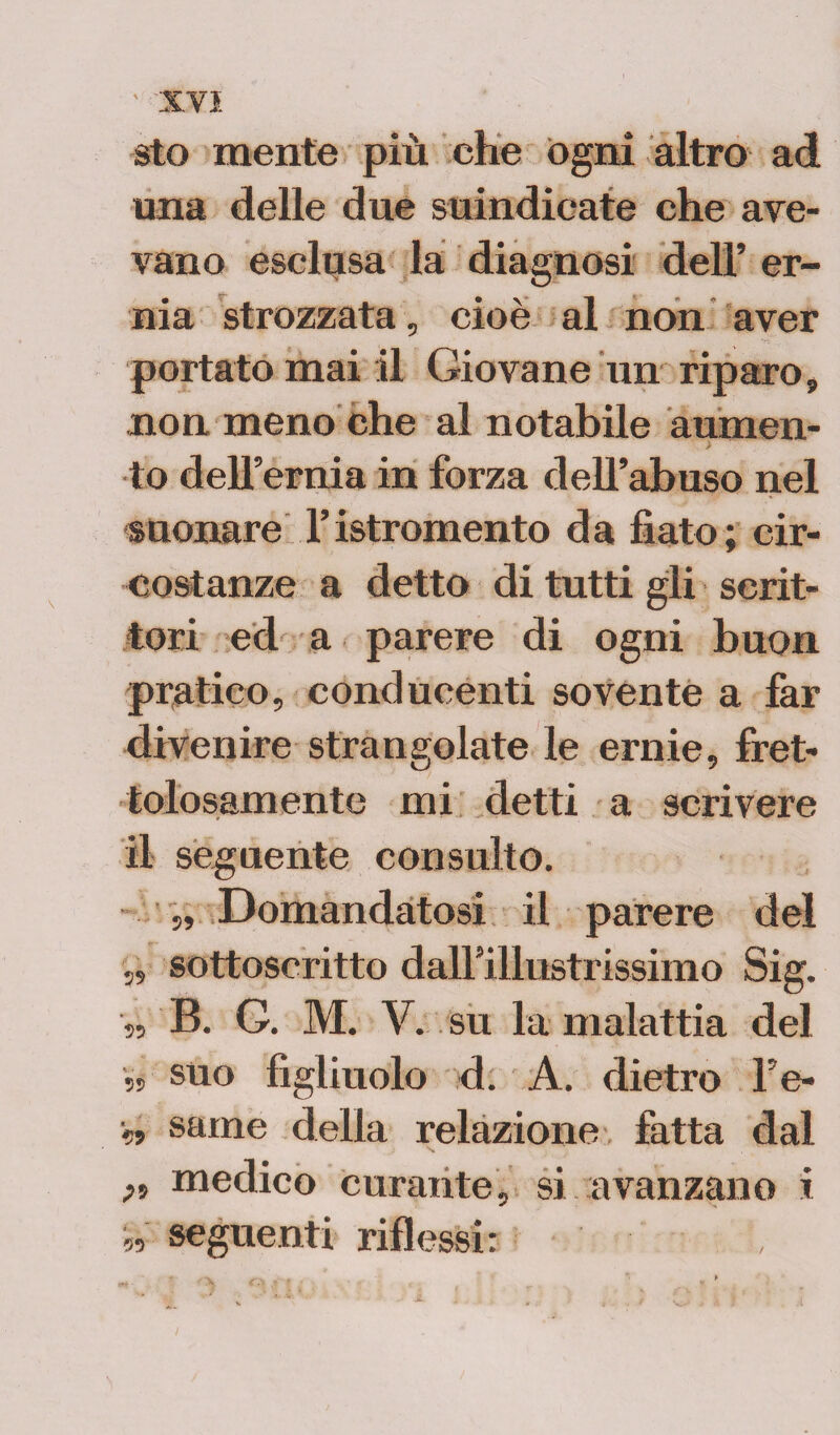 sto mente più che ogni altro ad una delle due suindicate che ave¬ vano esclusa la diagnosi dell’ er¬ nia strozzata, cioè al non aver portato mai il Giovane un riparo, non meno che al notabile aumen¬ to dell’ernia in forza dell’abuso nel suonare l’istromento da fiato; cir¬ costanze a detto di tutti gli scrit¬ tori ed a parere di ogni buon pratico, conducenti sovente a far divenire strangolate le ernie, fret¬ tolosamente mi detti a scrivere il seguente consulto. „ Domandatosi il parere del „ sottoscritto dall’illustrissimo Sig. „ B. G. M. V. su la malattia del ss suo figliuolo d. A. dietro l’e- ■» seme della relazione fatta dal ft medico curante, si avanzano i W seguenti riflessi: