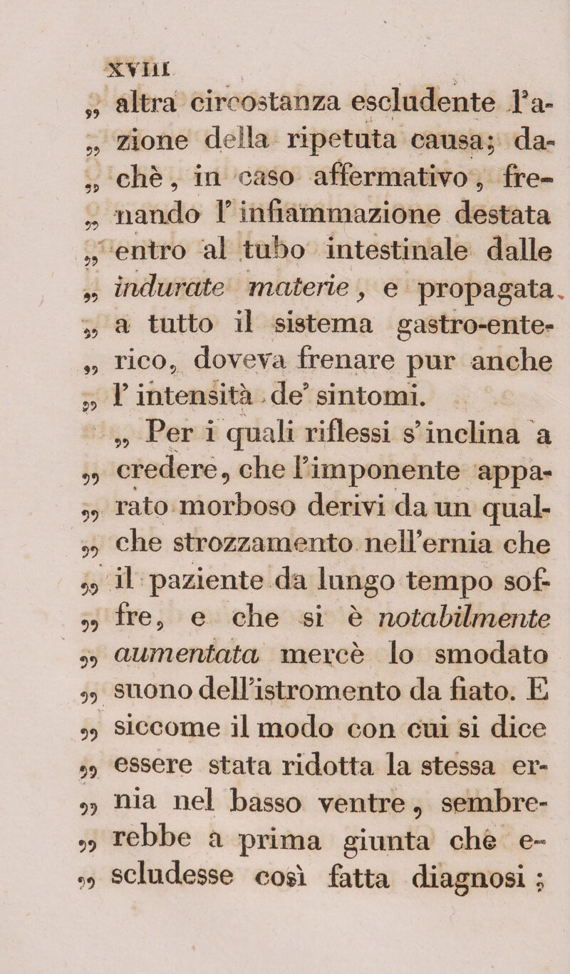*9 XVI il altra circostanza escludente Fa- „ zione della ripetuta causa; da- „ che, in caso affermativo, fre- „ riandò F infiammazione destata „ entro al tubo intestinale dalle „ indurate materie, e propagata. „ a tutto il sistema gastro-ente- „ rico., doveva frenare pur anche „ F intensità de5 sintomi. _ YS „ Per i quali riflessi s’inclina a ,, credere, che l’imponente appa- ,, rato morboso derivi da un qual- „ che strozzamento nelFernia che „ il paziente da lungo tempo sof- ,, fre, e che si è notabilmente 5, aumentata mercè lo smodato 5, suono dell’istromento da fiato. E „ siccome il modo con cui si dice ,, essere stata ridotta la stessa er- „ nia nel basso ventre, sembre- ,, rebbe a prima giunta che e- „ scludesse così fatta diagnosi ;