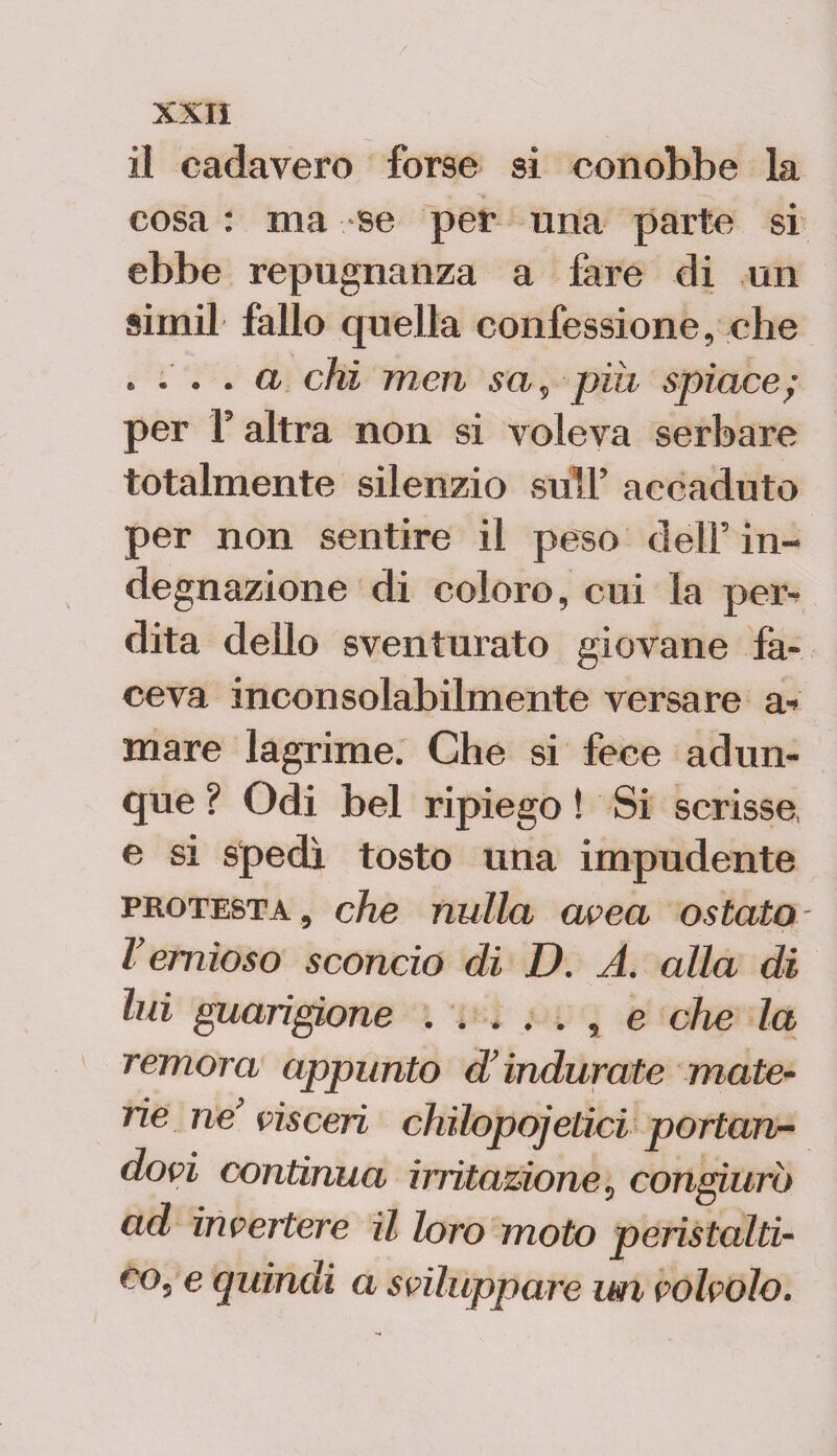 il cadavero forse si conobbe la cosa : ma se per una parte si ebbe repugnanza a fare di un siinil fallo quella confessione, che * ... a chi meri sci, pia spiace; per F altra non si voleva serbare totalmente silenzio sull’ accaduto per non sentire il peso dell’ in¬ degnazione di coloro, cui la per¬ dita dello sventurato giovane fa¬ ceva inconsolabilmente versare ar¬ mare lagrime. Che si fece adun¬ que ? Odi bel ripiego ! Si scrisse, e si spedì tosto una impudente protesta , che nulla uvea ostato Vernioso sconcio di D. A. alla di lui guarigione . .... , e che la remora appunto d’indurate mate¬ rie ne’ visceri chilopojetici portan¬ dovi continua irritazione, congiurò ad invertere il loro moto peristalti- co, e quindi a sviluppare un volvolo.