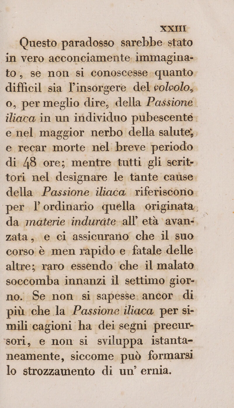 Questo paradosso sarebbe stato in vero acconciamente immagina¬ to , se non si conoscesse quanto difficil sia F insorgere del volvolo, o, permeglio dire, della Passione iliaca in un individuo pubescenté e nel maggior nerbo della salute; e recar morte nel breve periodo di 48 ore; mentre tutti gli scrit¬ tori nel designare le tante cause della Passione iliaca riferiscono per F ordinario quella originata da materie indurate all’ età avan¬ zata , e ci assicurano che il suo corso è men rapido e fatale delle altre; raro essendo che il malato soccomba innanzi il settimo gior¬ no. Se non si sapesse ancor di più che la Passione iliaca per si¬ mili cagioni ha dei segni precur¬ sori, e non si sviluppa istanta¬ neamente, siccome può formarsi lo strozzamento di un’ ernia.