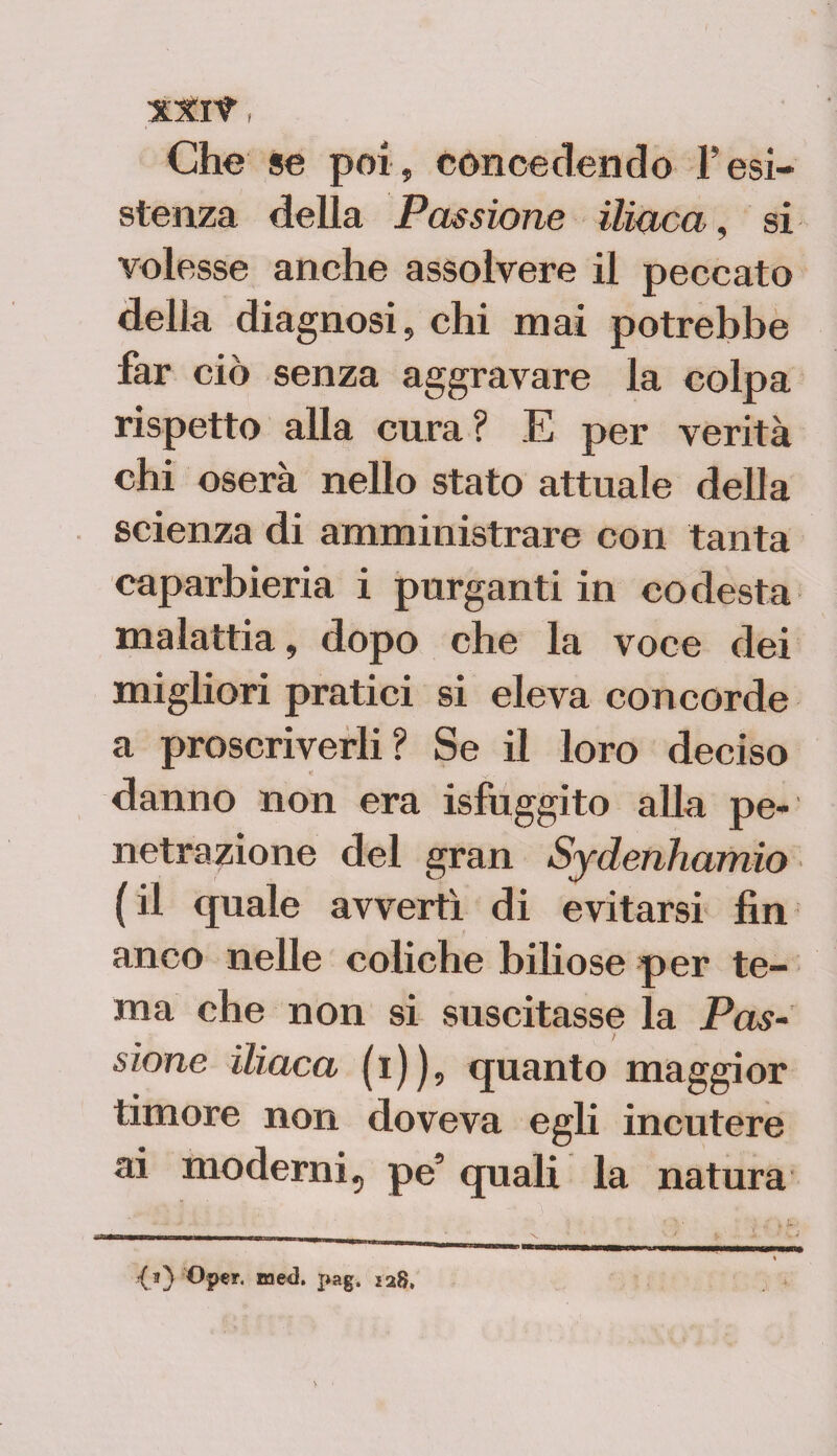 Che se poi, concedendo resi¬ stenza della Passione iliaca, si volesse anche assolvere il peccato della diagnosi, chi mai potrebbe far ciò senza aggravare la colpa rispetto alla cura ? E per verità chi oserà nello stato attuale della scienza di amministrare con tanta caparbieria i purganti in codesta malattia, dopo che la voce dei migliori pratici si eleva concorde a proscriverli? Se il loro deciso danno non era isfuggito alla pe¬ netrazione del gran Sydenhamio (il quale avvertì di evitarsi fin anco nelle coliche biliose per te¬ ma che non si suscitasse la Pas¬ sione iliaca (i)), quanto maggior timore non doveva egli incutere ai moderni, pe’ quali la natura <0 BJed. pag. Ì28,