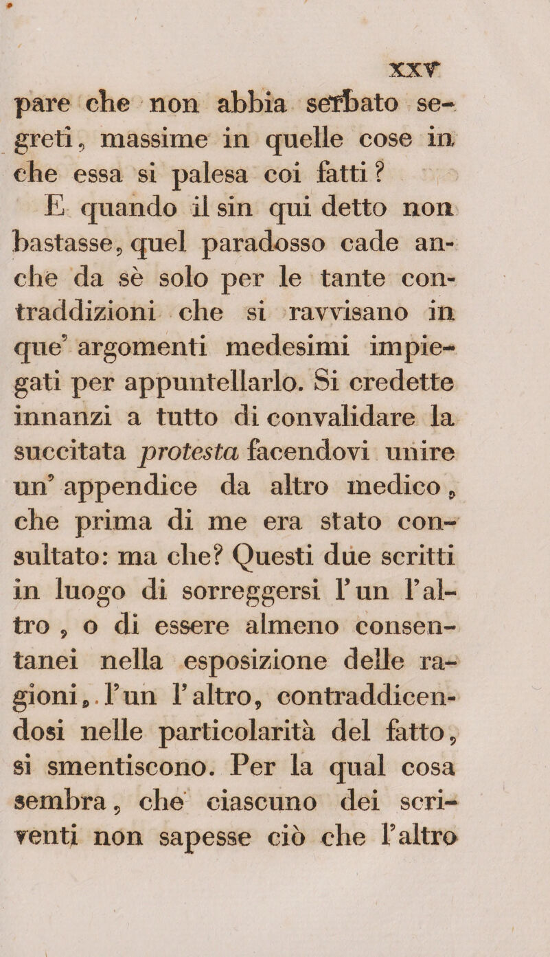 # xxr pare che non abbia setffoato se¬ greti, massime in quelle cose in che essa si palesa coi fatti ? E quando il sin qui detto non bastasse, quel paradosso cade an¬ che da sè solo per le tante con¬ traddizioni che si ravvisano in que' argomenti medesimi impie¬ gati per appuntellarlo. Si credette innanzi a tutto di convalidare la succitata protesta facendovi unire un5 appendice da altro medico, che prima di me era stato con¬ sultato: ma che? Questi due scritti in luogo di sorreggersi l’un l’al¬ tro , o di essere almeno consen¬ tanei nella esposizione delle ra¬ gioni*, l’un l’altro, contraddicen¬ dosi nelle particolarità del fatto, si smentiscono. Per la qual cosa sembra, che ciascuno dei scri¬ venti non sapesse ciò che l’altro