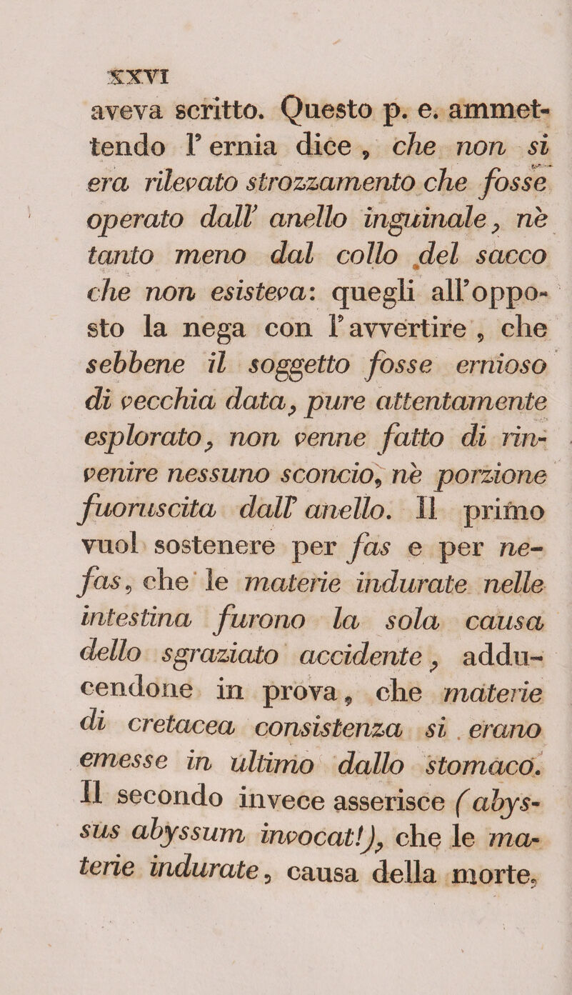 aveva scritto. Questo p. e. ammet¬ tendo P ernia dice , che non si era rilevato strozzamento che fosse operato dall’ anello inguinale, ne tanto meno dal collo del sacco • • che non esisteva: quegli all’oppo¬ sto la nega con P avvertire , che sebbene il soggetto fosse ernioso di vecchia data, pure attentamente esplorato, non venne fatto di rin¬ venire nessuno sconcio, ne porzione fuoruscita dalT anello. Il primo vuol sostenere per fas e per ne- fas, che le materie indurate nelle intestina furono la sola causa dello sgraziato accidente addìi- cendone in prova, che materie di cretacea consistenza si erano emesse in ultimo dallo stomaco. Il secondo invece asserisce (àbys- sus abyssum invocati), che le ma¬ terie indurate, causa della morte.