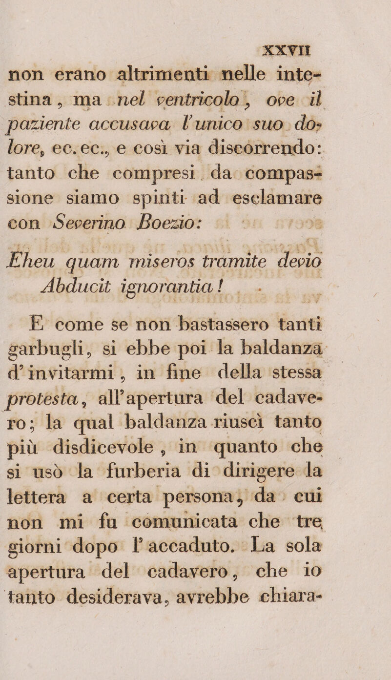 non erano altrimenti nelle inte- stina, ma nel ventricolo ? ove il paziente accusava l’unico suo do¬ lore, ec. ec., e così via discorrendo: tanto che compresi da compas¬ sione siamo spinti ad esclamare con Severino Boezio: Eheu quam miseros t?’amite devio Abducit ignorando! E come se non bastassero tanti garbugli, si ebbe poi la baldanza d5invitarmi, in fine della stessa protesta, all5 apertura del cadave- ro; la qual baldanza riuscì tanto più disdicevole , in quanto che si usò la furberia di dirigere la lettera a certa persona, da cui non mi fu comunicata che tre, giorni dopo l5 accaduto. La sola apertura del cadavero, che io tanto desiderava, avrebbe chiara-