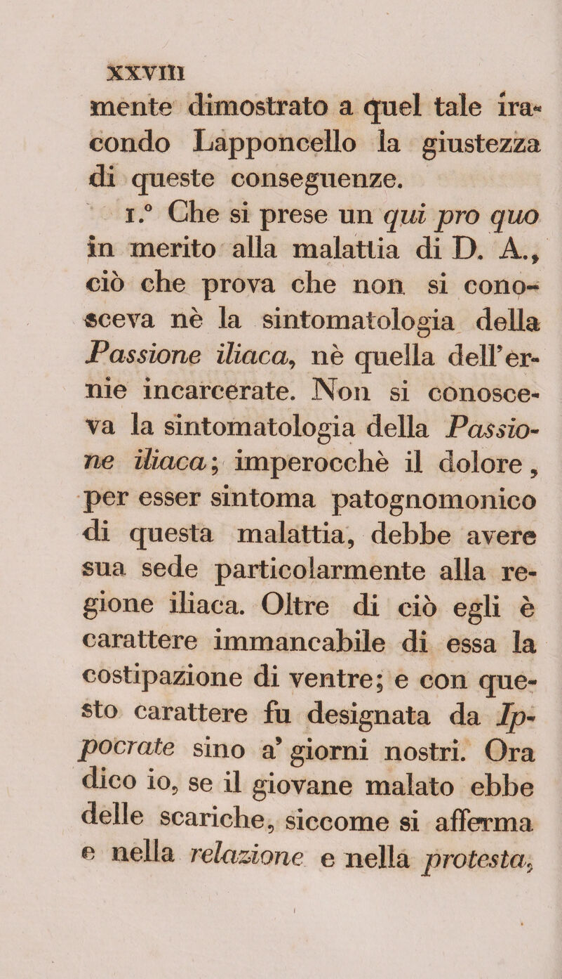 mente dimostrato a quel tale ira¬ condo Lapponcello la giustezza di queste conseguenze. i.° Che si prese un qui prò quo in merito alla malattia di D. A., ciò che prova che non si cono¬ sceva nè la sintomatologia della Passione iliaca, nè quella dell’er¬ nie incarcerate. Non si conosce¬ va la sintomatologia della Passio¬ ne iliaca ; imperocché il dolore, per esser sintoma patognomonico di questa malattia, debbe avere sua sede particolarmente alla re¬ gione iliaca. Oltre di ciò egli è carattere immancabile di essa la costipazione di ventre; e con que¬ sto carattere fu designata da Ip- pocrate sino a’ giorni nostri. Ora dico io, se il giovane malato ebbe delle scariche, siccome si afferma e nella relazione e nella protesta, 1