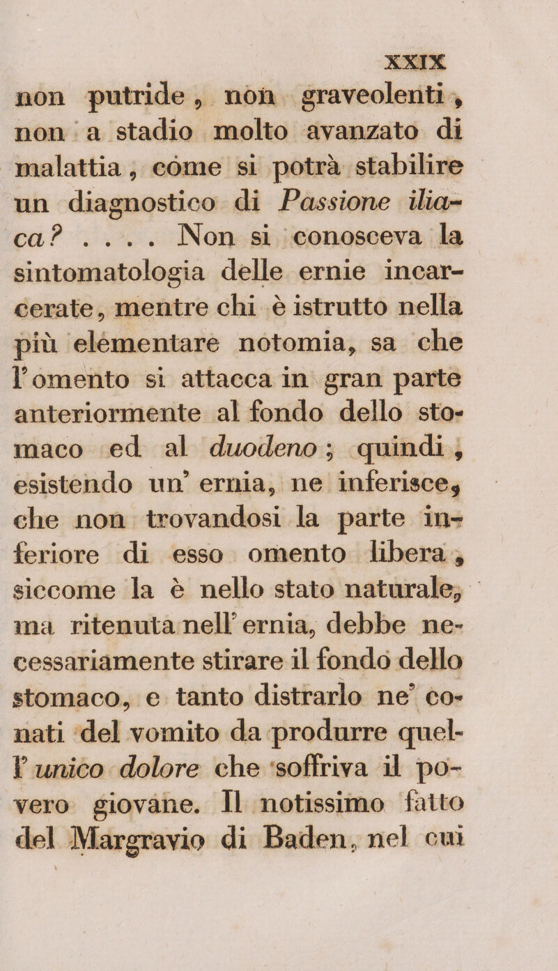 non putride, non graveolenti , non a stadio molto avanzato di malattia, cóme si potrà stabilire un diagnostico di Passione ilia¬ ca? .... Non si conosceva la sintomatologia delle ernie incar¬ cerate , mentre chi è istrutto nella più elementare notomia, sa che l’omento si attacca in gran parte anteriormente al fondo dello sto¬ maco ed al duodeno ; quindi, esistendo un ernia, ne inferisce, che non trovandosi la parte in¬ feriore di esso omento libera, siccome la è nello stato naturale, ma ritenuta nell' ernia, debbe ne¬ cessariamente stirare il fondo dello stomaco, e tanto distrarlo ne* co¬ nati del vomito da produrre quel- f unico dolore che soffriva il po¬ vero giovane. Il notissimo fatto del Margravio di Baden, nel cui