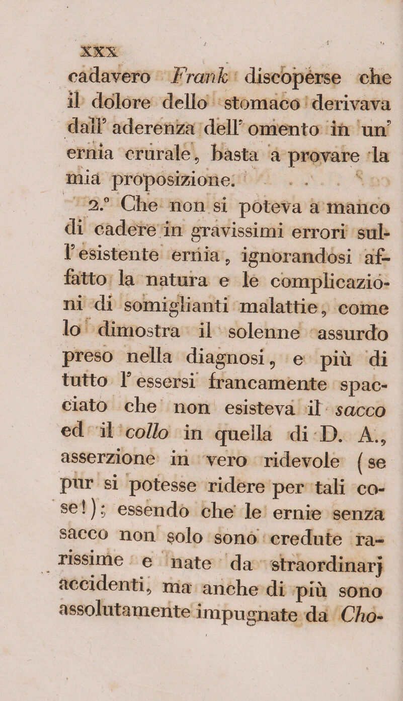 cadavero Frank discoperse che il dolore delio stomaco derivava dall’aderenza dell’omento in un’ ernia crurale, basta a provare la mia proposizione. 2.0 Che non si poteva a manco di cadere in gravissimi errori sul- l’esistente ernia, ignorandosi af¬ fatto la natura e le complicazio¬ ni di somiglianti malattie, come lo dimostra il solenne assurdo preso nella diagnosi, e più di tutto ls essersi francamente spac¬ ciato che non esisteva il sacco ed il colio in quella di D. A., asserzione in vero ridevole ( se pur si potesse ridere per tali co¬ se ! ) ; essendo che le ernie senza sacco non solo sono credute ra- rissime e nate da straordinarj accidenti, ma anche di più sono assolutamente impugnate da Cho-
