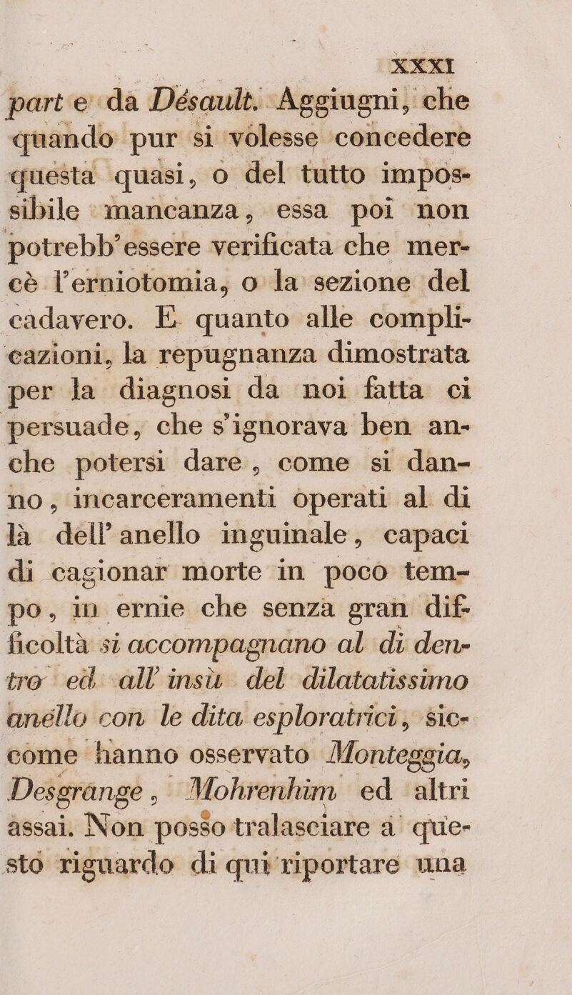 part e da Désault. Aggiugni, che quando pur si volesse concedere questa quasi, o del tutto impos¬ sibile mancanza, essa poi non potrebb’essere verificata che mer¬ cè l’erniotomia, o la sezione del cadavero. E quanto alle compli¬ cazioni, la repugnanza dimostrata per la diagnosi da noi fatta ci persuade, che s’ignorava ben an¬ che potersi dare , come si dan¬ no , incarceramenti operati al di là dell’ anello inguinale, capaci di cagionar morte in poco tem¬ po , in ernie che senza gran dif¬ ficoltà si accompagnano al di den¬ tro ed* all’ insù del dilatatissimo anello con le dita esploratrici, sic¬ come hanno osservato Monteggia, Desgrange, Mohrenhim ed altri assai. Non posso tralasciare à que¬ sto riguardo di qui riportare mia