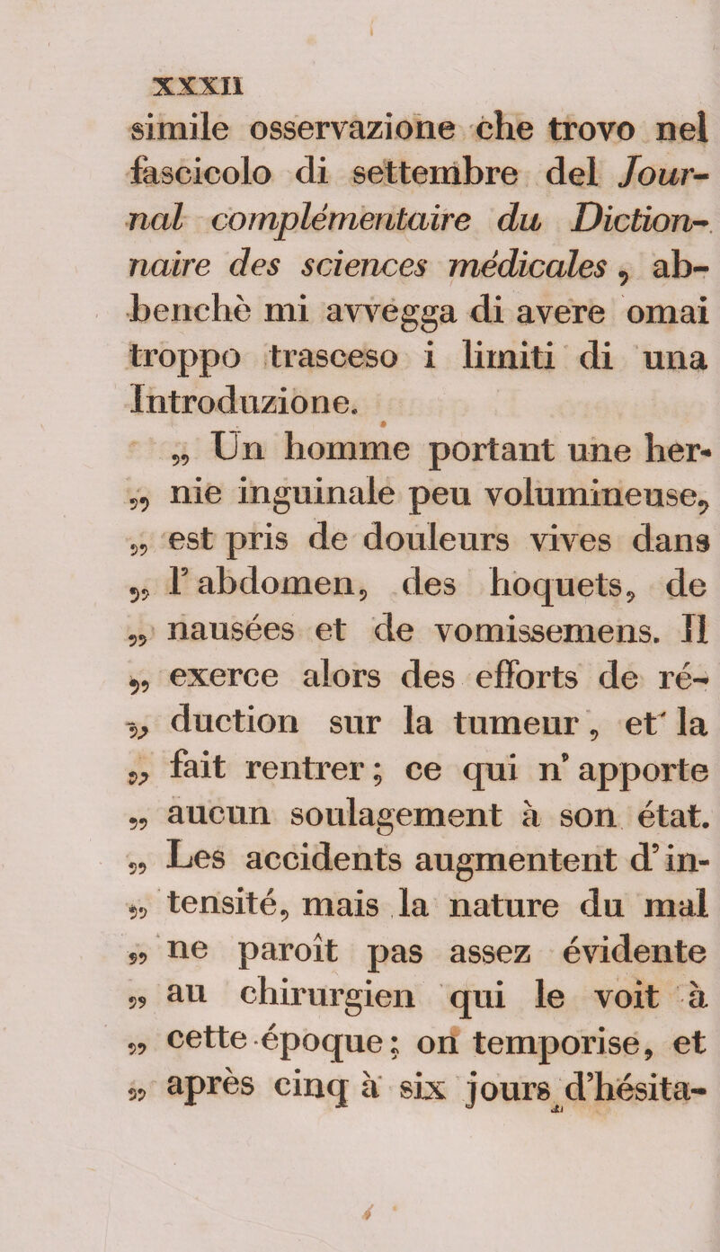 simile osservazione che trovo nel fascicolo di settembre del Jour¬ nal complémentaire du Diction- naire des Sciences médicales, ab- benchè mi avvegga di avere ornai troppo trasceso i limiti di una Introduzione. „ Un homme portant une her- ,, nie inguinale peu volumineuse, 5, est pris de douleurs vives dans 5, l’abdomen, des hoquets, de „ nausées et de vomissemens. Il ,, exerce alors des efforts de ré- v duction sur la tumeur, et' la w fait rentrer ; ce qui n apporte „ aucun soulagement à son état. „ Les accidents augmentent d’in- tensité, mais la nature du mal ■»» ne paroit pas assez evidente s> au chirurgici! qui le voit à „ cette époque; on temporise, et » après cinq a six jours d’hésita- 4
