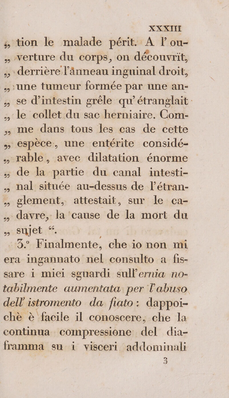 „ tion le malade périt. A F ou- „ verture du corps, on découvrit, v derrière Fànneau inguinal droit, „ une tumeur formée par une an» „ se d’intestin gréle qu’ étranglait 5, le collet du sac lierniaire, Com- „ me dans tous les cas de cette ,, espèce, une entérite considé- „ rable, avec dilatation énorme „ de la partie du canal intesti- „ nal située au-dessus de Fétran- „ glement, attestai!;, sur le ca- „ davre? la cause de la mort du „ srijet 3.° Finalmente, che io non mi era ingannato nel consulto a fis¬ sare i miei sguardi sull’ ernia no¬ tabilmente aumentata per Vabuso dell’ istromento da fiato : dappoi¬ ché è facile il conoscere, che la continua compressione del dia¬ framma su i visceri addominali 3
