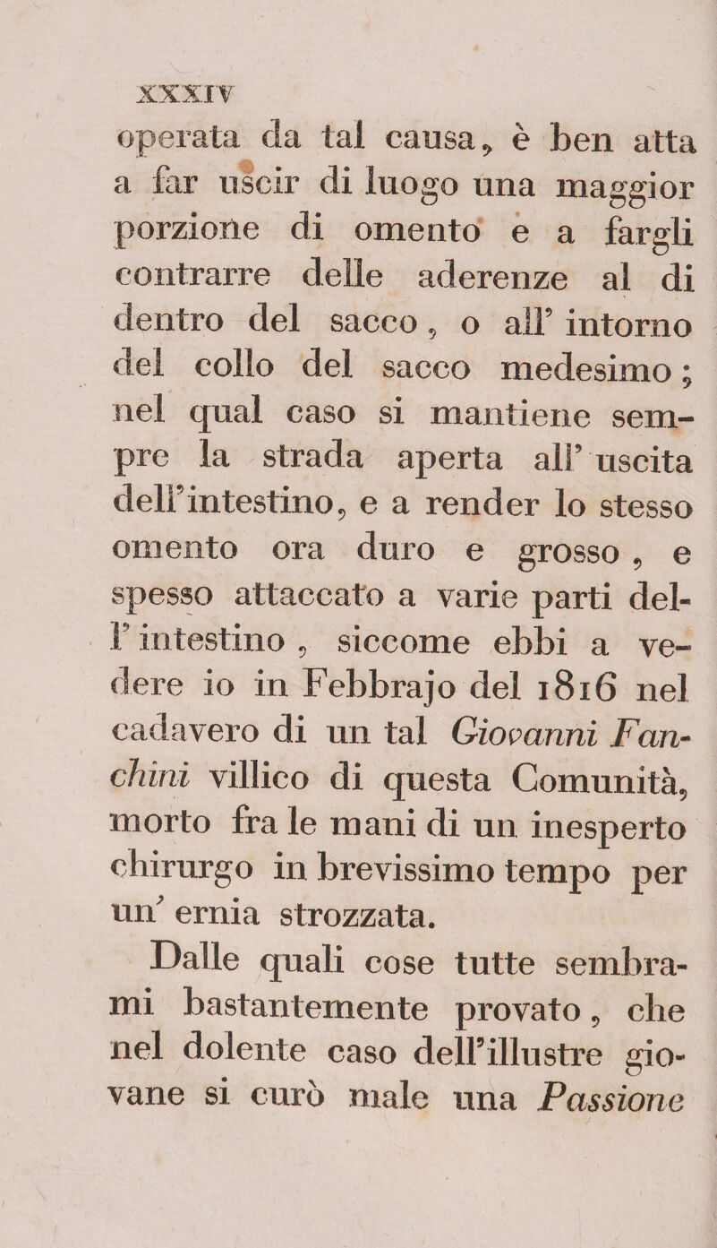 operata da tal causa, è ben atta a far uscir di luogo una maggior porzione di omento e a fargli contrarre delle aderenze al di dentro del sacco, o all’ intorno del collo del sacco medesimo ; nel qual caso si mantiene sem¬ pre la strada aperta all’ uscita dell’intestino, e a render lo stesso omento ora duro e grosso , e spesso attaccato a varie parti del- l’intestino , siccome ebbi a ve¬ dere io in Febbrajo del 1816 nel cadavero di un tal Giovanni Fan¬ chini villico di questa Comunità, morto fra le mani di un inesperto chirurgo in brevissimo tempo per un’ ernia strozzata. Dalle quali cose tutte sembra¬ mi bastantemente provato, che nel dolente caso dell’illustre gio¬ vane si curò male una Passione