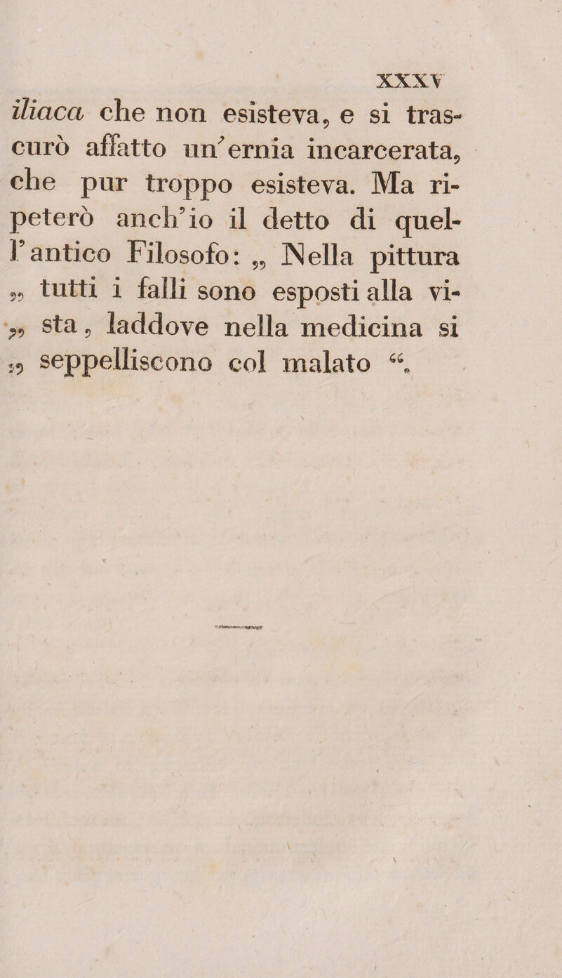 iliaca che non esisteva, e si tras¬ curò affatto un' ernia incarcerata, che pur troppo esisteva. Ma ri¬ peterò anch’io il detto di quel¬ l’antico Filosofo: „ ]Nella pittura „ tutti i falli sono esposti alla vi- ?, sta, laddove nella medicina si seppelliscono col malato \ I