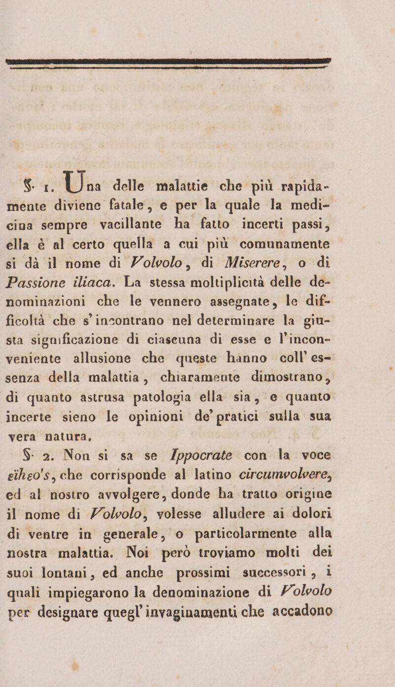mente diviene fatale, e per la quale la medi¬ cina sempre vacillante ha fatto incerti passi, ella è al certo quella a cui più comunamente si dà il nome di Volvolo, di Miserere, o di Passione iliaca. La stessa molti plicità delle de¬ nominazioni che le vennero assegnate, le dif¬ ficoltà che s’incontrano nel determinare la giu¬ sta significazione di ciascuna di esse e l’incon¬ veniente allusione che queste hanno coli’ es¬ senza delia malattia, chiaramente dimostrano, di quanto astrusa patologia ella sia, e quanto incerte sieno le opinioni de’ pratici sulla sua vera natura. §• 2. Non si sa se Ippocrate con la voce eikeo'S) che corrisponde al latino civcumvolvere3 ed al nostro avvolgere, donde ha tratto origine il nome di Volvolo, volesse alludere ai dolori di ventre in generale, o particolarmente alla nostra malattia. Noi però troviamo molti dei suoi lontani, ed anche prossimi successori , i quali impiegarono la denominazione di Volvolo per designare quegl’ iavagiuamenti che accadono