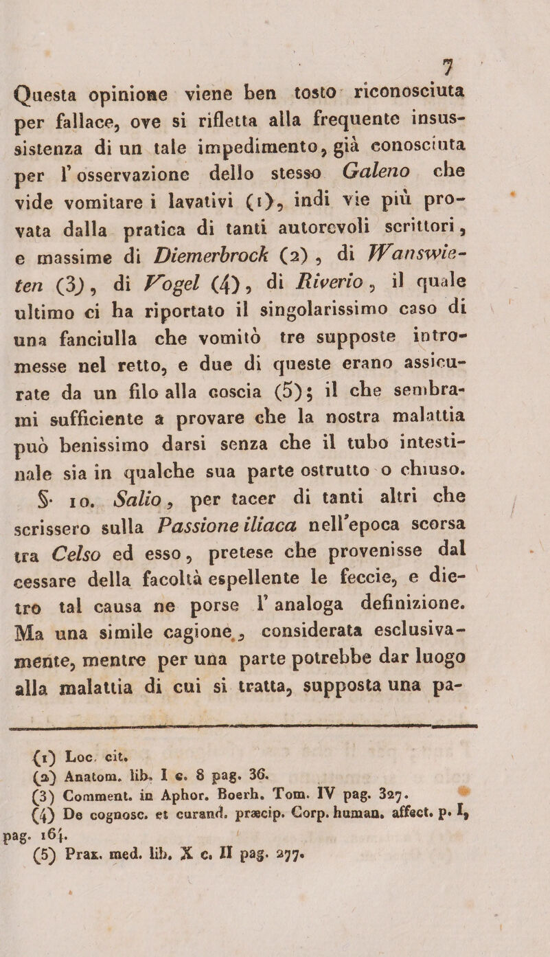 Questa opinione viene ben tosto riconosciuta per fallace, ove si rifletta alla frequente insus¬ sistenza di un tale impedimento, già conosciuta per r osservazione dello stesso Galeno che vide vomitare i lavativi (t), indi vie piu pro¬ vata dalla pratica di tanti autorevoli scrittori, e massime di Diemerbrock (2) , di JVanswie- ten (3J, di ipogei (4), di Riderlo , il quale ultimo ci ha riportato il singolarissimo caso di una fanciulla che vomito tre supposte intro¬ messe nel retto, e due di queste erano assicu¬ rate da un filo alla coscia (5), il che sembra¬ mi sufficiente a provare che la nostra malattia può benissimo darsi senza che il tubo intesti¬ nale sia in qualche sua parte ostrutto o chiuso. §• io. 1Salio * per tacer di tanti altri che scrissero sulla Passione iliaca neirepoca scorsa tra Celso ed esso, pretese che provenisse dal cessare della facoltà espellente le feccie, e die¬ tro tal causa ne porse V analoga definizione. Ma una simile cagione ^ considerata esclusiva¬ mente, mentre per una parte potrebbe dar luogo alla malattia di cui si tratta, supposta una pa- £1) Loc, cit. (a) Anatom. lih» I c. 8 pag. 36. (3) Comment. io Aphor. Boerh. Tom. IV pag. 327. (4) De cogoosc. et curami praecip. Gorp. human, affaci, p» I, pag. i6|. (5) Pras. med. lib. X c. Il pag. 277.