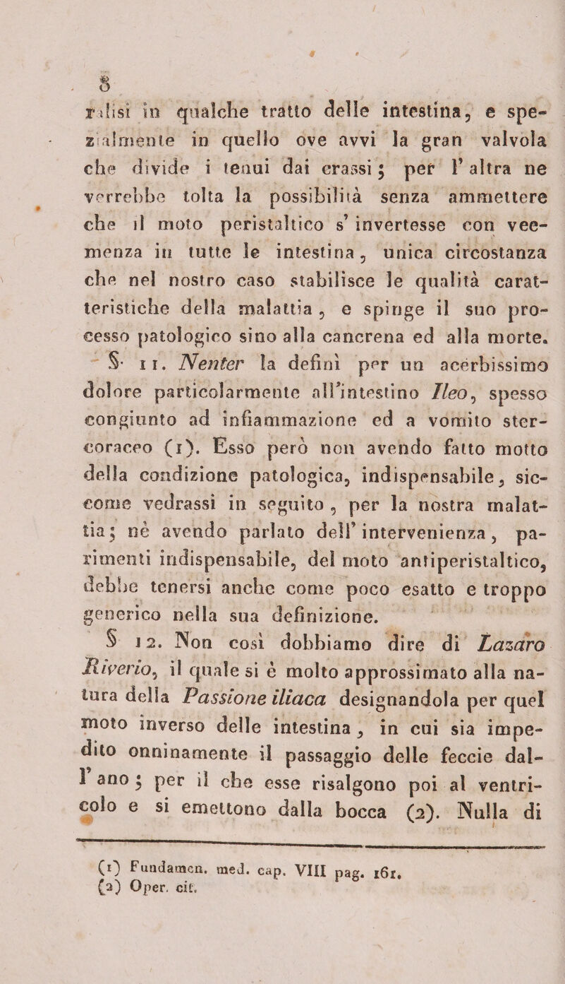 Tifisi in qualche tratto delle intestina, e spe¬ zialmente in quello ove avvi la gran valvola che divide i tenui dai crassi $ per l’altra ne verrebbe tolta la possibilità senza ammettere che il moto peristaltico s’ invertesse con vee¬ menza in tutte 3e intestina, unica circostanza che nel nostro caso stabilisce le qualità carat¬ teristiche della malattia , e spinge il suo pro¬ cesso patologico sino alla cancrena ed alla morte* §• ii. Neritèr la definì per un acèrbissimo dolore particolarmente airintestino Ileo, spesso congiunto ad infiammazione ed a vomito ster¬ coraceo (i). Esso pero non avendo fatto motto della condizione patologica, indispensabile, sic¬ come vedcassi in seguito , per la nostra malat¬ tia; nè avendo parlato dell’intervenienza , pa¬ rimenti indispensabile, dei moto antiperistaltico, deb he tenersi anche come poco esatto e troppo generico nella sua definizione. S 12. Non così dobbiamo dire di Lazaro liiverio, il quale si è molto approssimato alla na¬ tura della Passione iliaca designandola per quel moto inverso delle intestina , in cui sia impe¬ dito onninamente il passaggio delle feccie dal- 1 ano • per il che esse risalgono poi al ventri¬ colo e si emettono dalla bocca (2). Nulla di s y 1 CO Fundaracn. tned. cap. Vili pag. i6i. (a) Oper. cù.