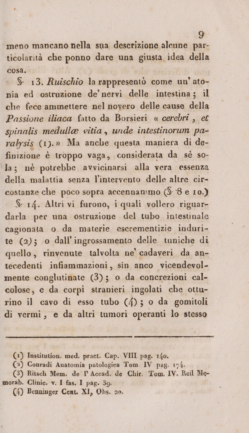 meno mancano nella sua descrizione alcune par- ticolarità che ponno dare una giusta idea della cosa. §• i3. Ruischio la rappresentò come un’ato¬ nia ed ostruzione de’nervi delle intestina; il che fece ammettere nel novero delle cause della i Passione iliaca fatto da Borsieri « cerebrì 3 et spinalis medullce vitia , linde intestinorum pa~ rafysis (?). » Ma anche questa maniera di de¬ finizione è troppo vaga, considerata da sé so¬ la ; nè potrebbe avvicinarsi alla vera essenza della malattia senza l’intervento delle altre cir¬ costanze che poco sopra accennammo (§ 8 e io.) Sr 14. Altri vi furono, i quali vollero riguar¬ darla per una ostruzione del tubo intestinale cagionata o da materie escrementizie induri¬ te (2) ; o dall’ingrossamento delle tuniche di quello, rinvenute talvolta ne’ cadaveri da an¬ tecedenti infiammazioni, sin anco vicendevol¬ mente conglutinate (3) ; o da concrezioni cal¬ colose, e da corpi stranieri ingoiati che ottu¬ rino il cavo di esso tubo (4) ; o da gomitoli di vermi ; e da altri tumori operanti lo stesso CO Institution» med. pract. Gap. Vili pag. 1^0. CO Conradi Anatomia patologica Tom IV pag. 174* (3) Ritsch Mera, de 1’ Accad. de Chir. Tom. IV. Re il Me¬ mora b. Clinic, v. I fas. I pag. 39. £4) Benninger Ccat. XI.» Qbs. 20»
