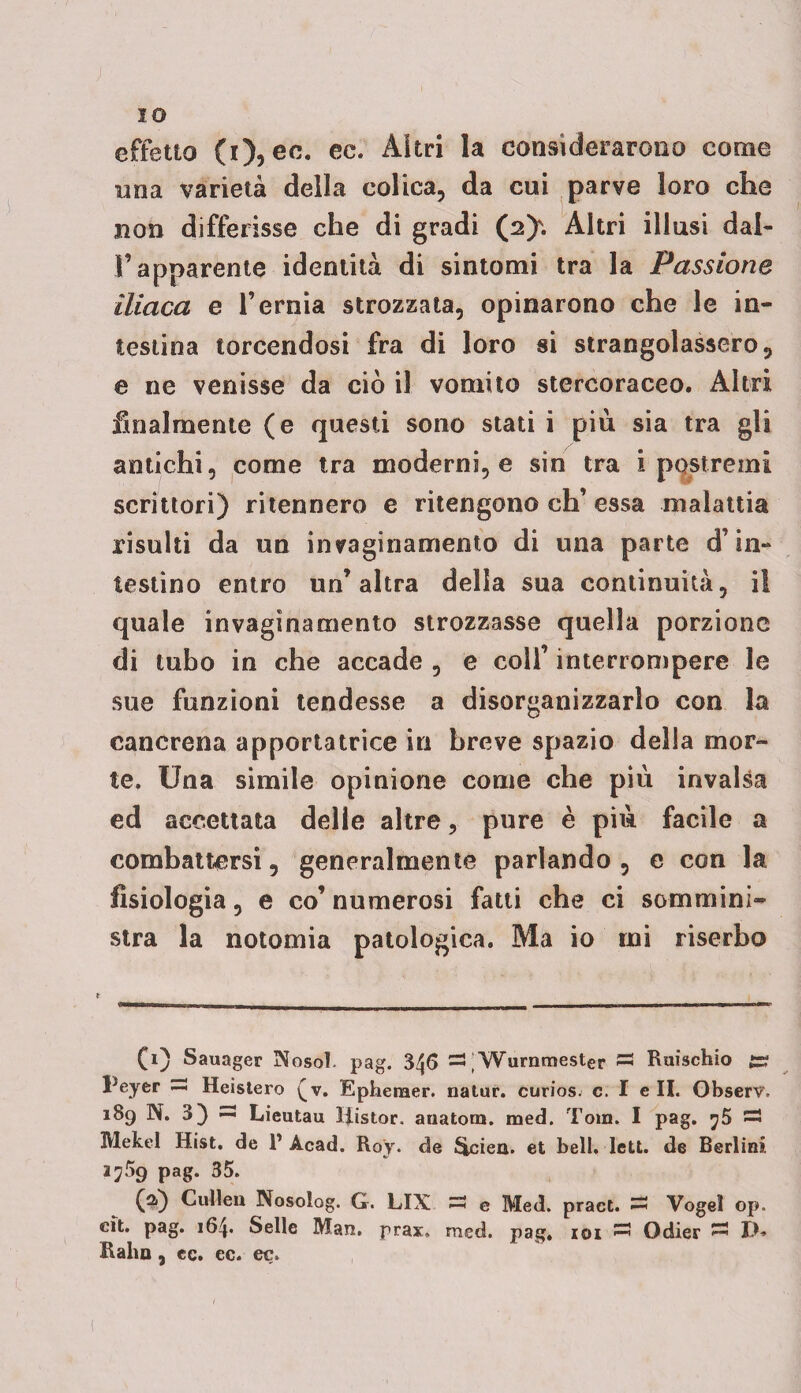 IO effetto (i), ec. ec. ^ivl *a considerarono come mia varietà della colica, da cui parve loro che non differisse che di gradi (2^. Altri illusi dal¬ l’apparente identità di sintomi tra la Passione iliaca e l’ernia strozzata, opinarono che le in¬ testina torcendosi fra di loro si strangolassero, e ne venisse da ciò il vomito stercoraceo. Altri finalmente (e questi sono stati i più sia tra gli antichi, come tra moderni, e sin tra ipostremi scrittori) ritennero e ritengono eh’essa malattia risulti da un invaginamento di una parte d’in¬ testino entro un’altra della sua continuità, i! quale invaginamelo strozzasse quella porzione di tubo in che accade , e colf interrompere le sue funzioni tendesse a disorganizzarlo con la cancrena apportatrice in breve spazio delia mor¬ te. Una simile opinione come che più invalsa ed accettata delle altre, pure è più facile a combattersi, generalmente parlando, e con la fisiologia, e co’ numerosi fatti che ci sommini¬ stra la notomia patologica. Ma io mi riserbo CO Sauager Nosoì. pag. 3/j6 =3 ; Wurnmester 33 Ruischio £r Peyer 33 Heislero (v. Ephenaer. natur. curiosj c. I e IL Observ. 189 N. 3) 33 Lieutau IRstor. anatora. med. Tom. I pag. ^5 « Mekel Hist. de l1 Acad. Roy. de Slciea. et bell. dett. de Berlini. Pag- 35« (*0 Cullen Nosolog. G. LIX 33 e Med. pract. 33 Vogel op. cit. pag. 164. Selle Man. prax. med. pag. 101 —3 Odier 33 J), Raha, cc. ec. ec.