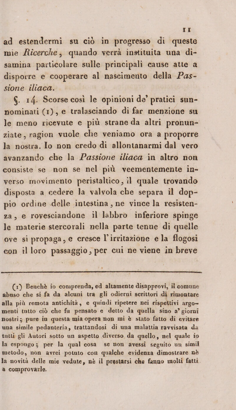 ad estendermi su ciò in progresso di queste mie Ricerche 5 quando verrà instituita una di¬ samina particolare sulle principali cause atte a disporre e cooperare al nascimento della Pas~ sione iliaca. 14, Scorse cosi le opinioni de’pratici sun¬ nominati (1), e tralasciando di far menzione su le meno ricevute e più strane da altri pronun¬ ziate , ragion vuole che veniamo ora a propprre la nostra. Io non credo di allontanarmi dal vero avanzando che la Passione iliaca in altro non consiste se non se nel più veementemente in¬ verso movimento peristaltico3 il quale trovando disposta a cedere la valvola che separa il dop¬ pio ordine delle intestina 3 ne vince la resisten¬ za 3 e rovesciandone il labbro inferiore spinge le materie stercotali nella parte tenue di quelle ove si propaga5 e cresce l’irritazione eia flogosi con il loro passaggio 3 per cui ne viene in breve (1} Benché io comprenda, ed altamente disapprovi, il comune abuso che si fa da alcuni tra gli odierni scrittori di rimontare alla più remota antichità, e quindi ripetere nei rispettivi argo¬ menti tutto ciò che fu pensato e detto da quella sino a’ giorni nostri; pure in questa mia opera non mi è stato fatto di evitare una simile pedanteria, trattandosi di una malattia ravvisata da tutti gli Autori sotto un aspetto diverso da quello, nel quale io la espongo ; per la qual cosa se non avessi seguito un simi! metodo, non avrei potuto con qualche evidenza dimostrare nè la novità delle mie vedute, nè il prestarsi che fanno molti fatti a comprovarle.