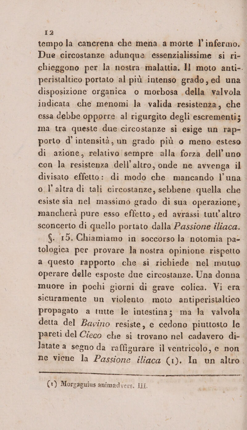 tempo la cancrena che mena a morte 1* infermo. Due circostanze adunque essenzialissime si ri- chieggono per la nostra malattia. Il moto anti¬ peristaltico portato al più intenso grado, ed una disposizione organica o morbosa della valvola indicata che menomi la valida resistenza , che essa debbe opporre al rigurgito degli escrementi | ma tra queste due circostanze si esige un rap¬ porto d’intensità, un grado più o meno esteso di azione, relativo sempre alla forza dell’uno con la resistenza dell’altro, onde ne avvenga il divisato effetto: di modo che mancando l una o .l’altra di tali circostanze, sebbene quella che esiste sia nel massimo grado di sua operazione, mancherà pure esso effetto, ed avrassi luti’altro sconcerto di quello portato dalla Passione iliaca. §. i5. Chiamiamo in soccorsola noto mi a pa¬ tologica per provare la nostra opinione rispetto a questo rapporto che si richiede nel mutuo operare delle esposte due circostanze. Una donna muore in pochi giorni di grave colica. Vi era sicuramente un violento moto antiperistaltico propagato a tutte le intestina^ ma la valvola detta del Bavirio resiste, e cedono piuttosto le pareti del Cieco che si trovano nel cadavero di¬ latate a segno da raffigurare il ventricolo, e non ne viene la Passione iliaca (i). In un altro