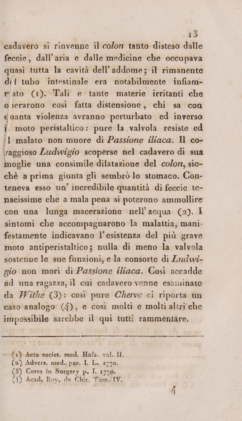 cadavere si rinvenne il colon tanto disteso dalle feccie, dall’aria e dalle medicine che occupava quasi tutta la cavità dell’addome; il rimanente di 1 tubo intestinale era notabilmente infìam- r ato (i). Tali e tante materie irritanti che o aerarono cosi fatta distensione, chi sa eoa o uanta violenza avranno perturbato ed inverso moto peristaltico: pure la valvola resiste ed 1 malato non muore di Passione iliaca. Il co- iraggioso Ludwigio scoperse nel cadavere di sua moglie una consimile dilatazione del colon, sic¬ ché a prima giunta gli sembrò lo stomaco. Con¬ teneva esso un incredibile quantità di feccie te¬ nacissime che a mala pena si poterono ammollire con una lunga macerazione nell’ acqua (2). I sintomi che accompagnarono la malattia, mani¬ festamente indicavano resistenza del più grave moto antiperistaltico; nulla di meno la valvola sostenne le sue funzioni, e la consorte di Ludwi- gio non morì dì Passione iliaca. Così accadde ad una ragazza, il cui cadavere venne esaminato da Jf itile (3) : così pure Cherve ci riporta un caso analogo (zf), e così molti e molti altri che impossibile sarebbe il qui tutti rammentare. fi) Acta societ. raed. Hafa, voi. II. (a) Advers. med. par. I. L. 1770. (3) Cares in Surgery p. I. 1770. (•'}} Aqad. Rov. de Ohir, Tom. IY. 4