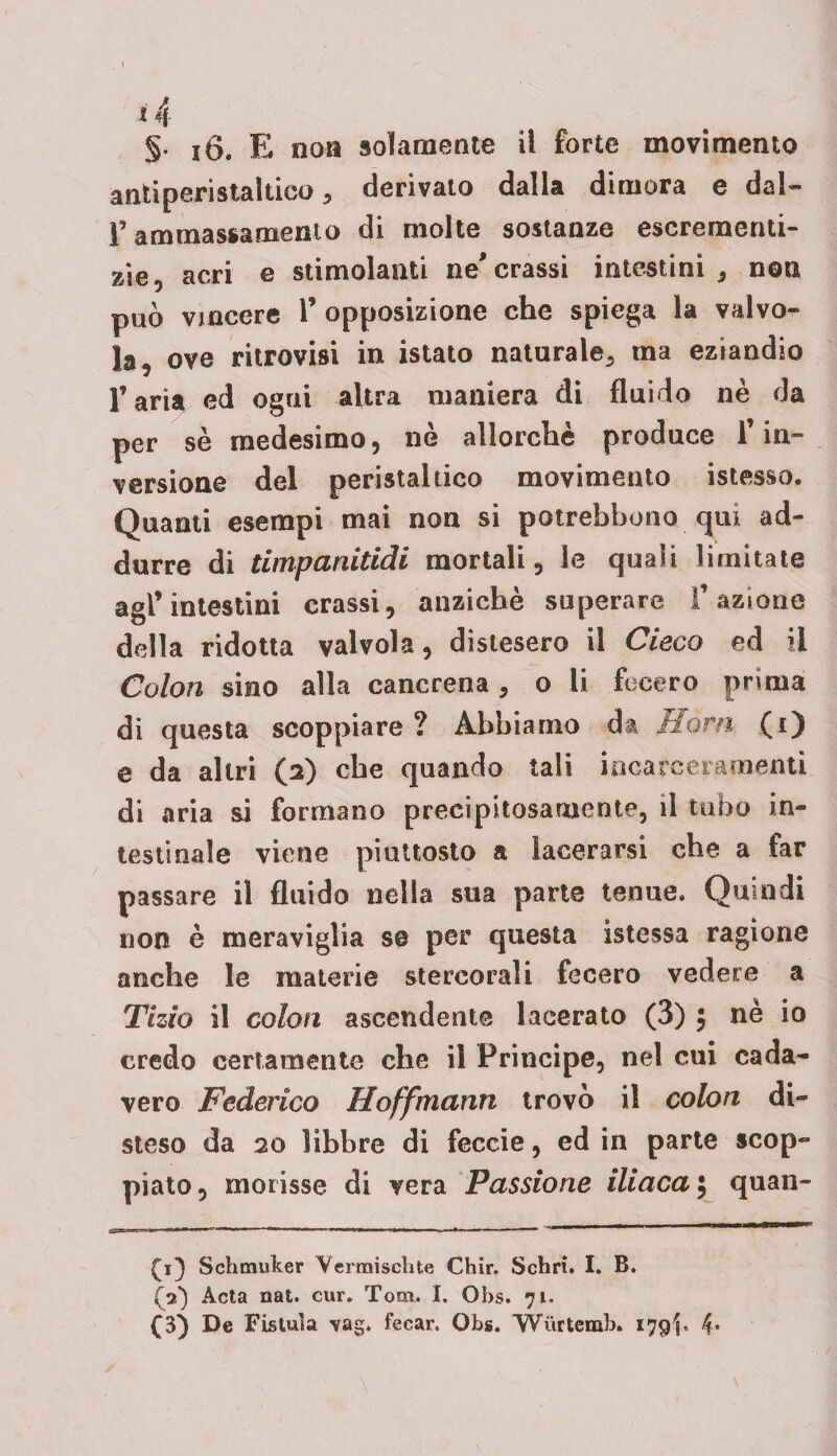 *4 §• i6. E non solamente il forte movimento antiperistaltico derivato dalla dimora e dal- f ammassamento di molte sostanze escrementi- zie, acri e stimolanti ne'crassi intestini , non può vincere 1’ opposizione che spiega la valvo- la, ove ritrovisi in istato naturale., ma eziandio l’aria ed ogni altra maniera di fluido nè da per sè medesimo, nè allorché produce 1’ in¬ versione del peristaltico movimento istesso. Quanti esempi mai non si potrebbe no qui ad¬ durre di timpanitidi mortali, le quali limitate agl’intestini crassi, anziché superare l’azione della ridotta valvola, distesero il Cieco ed il Colon sino alla cancrena , o li fecero prima di questa scoppiare ? Abbiamo da florn (i) e da altri (a) che quando tali incarceramenti di aria si formano precipitosamente, il tubo in¬ testinale viene piuttosto a lacerarsi che a far passare il fluido nella sua parte tenue. Quindi non è meraviglia s© per questa istessa ragione anche le materie stercorali fecero vedere a Tizio il colon ascendente lacerato (3) , nè io credo certamente che il Principe, nel cui cada¬ vere Federico Hoffmanrt trovò il colon di¬ steso da 20 libbre di feccie, ed in parte scop¬ piato, morisse di vera Passione iliaca $ quan- Schmuker Yermischte Chir. Schri. I. B. (V) Acta nat. cur. Tom. I. Obs. 71. (3} De Fistula vag. fecar. Obs. Wurtemb. 179^, 4»