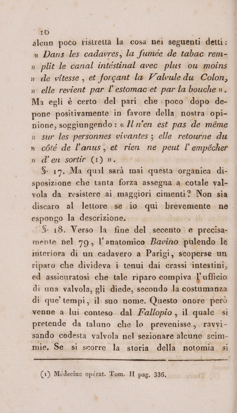 ì ‘ iD alcun poco ristretta la cosa nei seguenti detti : « Darts les cadavres, la fumèe de tabac rem- )) plit le canal intéstlnal avec plus ou moins )) de vitesse , et jorgani la Vdicale du Colon, » elle revient par V estomac et par la bouche » . Ma egli è certo del pari che poco dopò de¬ pone positivamente in favore della nostra opi¬ nione, soggiungendo : <i 11 nen est pas de mème » sur les personnes vivantes ; elle retour ne du n coté de Vanus, et rieri ne peut /’ empècher )) d! en sortir (i) ». §• i 7. Ma qual sarà mai questa organica di¬ sposizione che tanta forza assegna a cotale val¬ vola da resistere ai maggiori cimenti? Non sia discaro al lettore se io qui brevemente ne espongo la descrizione. §• 18. Terso la fine del secento e precisa- mente nel 79, V anatomico Bacino pulendo le interiora di un cadavero a Parigi, scoperse un riparo che divideva i tenui dai crassi intestini, ed assicuratosi che tale riparo compiva F ufficio di una valvola, gli diede, secondo la costumanza di que’tempi, il suo nome. Questo onore però venne a lui conteso dai Fallopio , il quale si pretende da taluno che lo prevenisse, ravvi¬ sando codesta valvola nel sezionare alcune scim¬ mie. Se si scorre la storia della notomia si