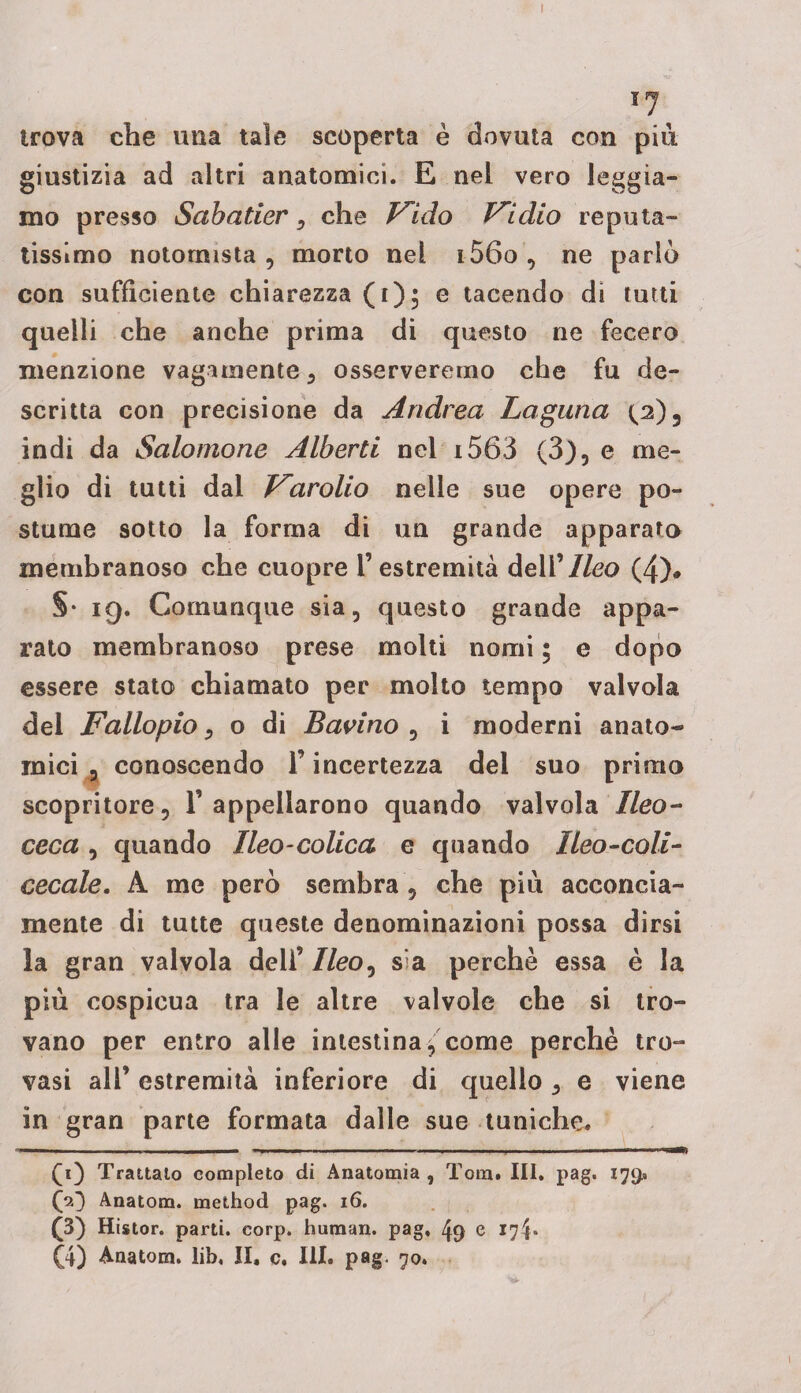 trova che una tale scoperta è dovuta con piu giustizia ad altri anatomici. E nel vero leggia¬ mo presso Sabatier, che V^ìdo Iridio repula¬ tissimo notomista , morto nel i56o , ne parlò con sufficiente chiarezza (i); e tacendo di tutti quelli che anche prima di questo ne fecero menzione vagamente 3 osserveremo che fu de¬ scritta con precisione da Andrea Laguna p)3 indi da Salomone Alberti nel i563 (3), e me¬ glio di tutti dal f^arolio nelle sue opere po¬ stume sotto la forma di un grande apparato membranoso che cuopre l’estremità dell 'Ileo (4)# §• 19. Comunque sia, questo grande appa¬ rato membranoso prese molti nomi ; e dopo essere stato chiamato per molto tempo valvola dei Fallopio, o di Barino , i moderni anato« mici , conoscendo l’incertezza del suo primo scopritore, 1’appellarono quando valvola Ileo- ceca , quando Ileo-colica e quando Ileo-coli- cecale. À me però sembra , che più acconcia¬ mente di tutte queste denominazioni possa dirsi la gran valvola dell’ //eo, sia perchè essa è la più cospicua tra le altre valvole che si tro¬ vano per entro alle intestina j come perchè tro¬ vasi all’ estremità inferiore di quello 5 e viene in gran parte formata dalle sue tuniche. (i) Trattalo completo di Anatomia , Tom. III. pag. 179* (jO Anatom. method pag. 16. (3) Histor. parti, corp. human, pag, 49 e 17^*