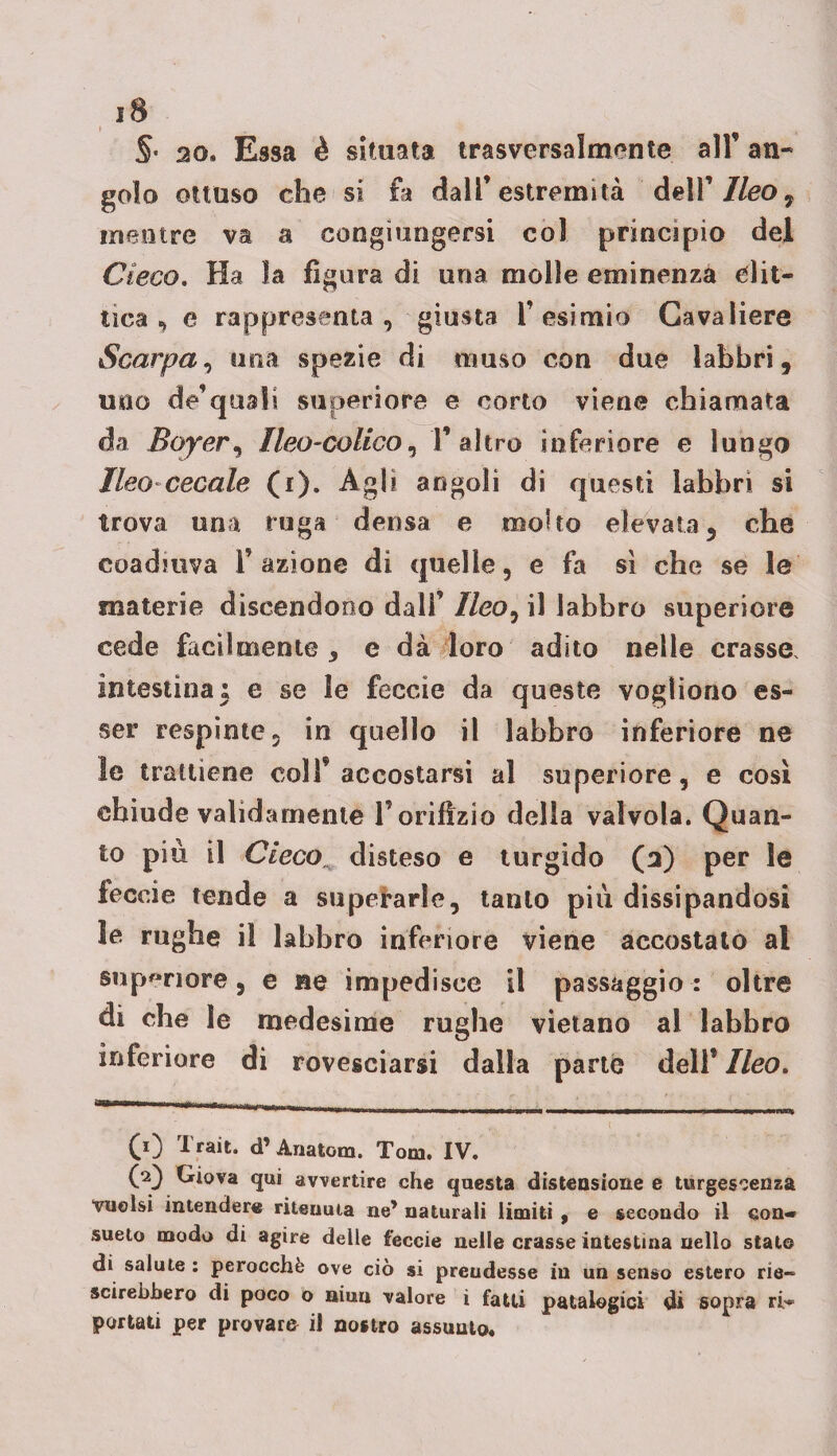 §• ao. Essa è situata trasversalmente all’ an¬ golo ottuso che si fa dall’estremità dell' Ileo ^ mentre va a congiungersi col principio del Cieco. Ha la figura di una molle eminenza glit¬ tica ^ e rappresenta, giusta l’esimio Cavaliere Scarpa, una spezie di muso con due labbri, uno de’qualì superiore e corto viene chiamata da Boyer, Ileo-colico, F altro inferiore e lungo Ileo cecale (i). Agli angoli di questi labbri si trova una ruga densa e molto elevata, che coadiuva F azione di quelle, e fa sì che se le materie discendono dall’ //co, il labbro superiore cede facilmente , e dà loro adito nelle crasse, intestina; e se le feccie da queste vogliono es¬ ser respinte, in quello il labbro inferiore ne le trattiene colf accostarsi al superiore, e così chiude validamente F orifizio della valvola. Quan¬ to piu il Cieco, disteso e turgido (3) per le feccie tende a superarle, tanto più dissipandosi le rughe il labbro inferiore viene accostato ai supcriore, e ne impedisce il passaggio : oltre di che le medesime rughe vietano al labbro inferiore di rovesciarsi dalla parte delF Ileo. (1) Trait. d’ Anatom. Tom. IV. (2) Giova qui avvertire che questa distensione e turgescenza vuoisi intendere ritenuta ne’ naturali limiti , e secondo il con¬ sueto modo di agire delle feccie nelle crasse intestina nello stato di salute : perocché ove ciò si preudesse in un senso estero rie- scirebbero di poco b niuu valore i fatti patalogici di sopra ri-* portati per provare il nostro assunto.