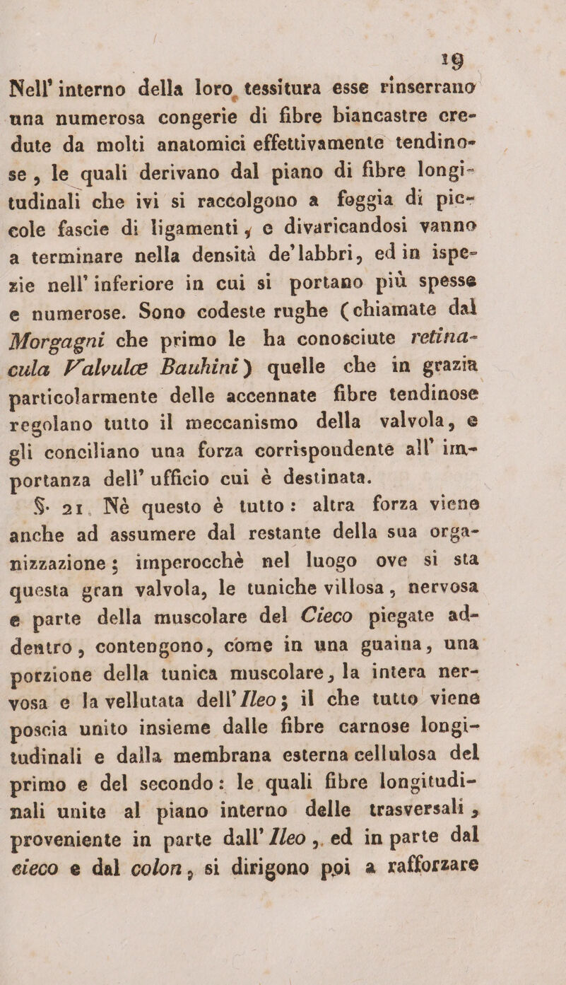 Nell’ interno della loro tessitura esse rinserrano i ■■ ^ ▼ una numerosa congerie di fibre biancastre cre¬ dute da molti anatomici effettivamente lendino¬ se , le quali derivano dal piano di fibre longi¬ tudinali che ivi si raccolgono a foggia di pic¬ cole fascie di ligamenti * e divaricandosi vanno a terminare nella densità de’labbri, ed in ispe- zie nell’ inferiore in cui si portano più spesse e numerose. Sono codeste rughe (chiamate dal Morgagni che primo le ha conosciute retina- cula Valvulae Bauhini) quelle che in grazia particolarmente delle accennate fibre tendinose regolano tutto il meccanismo della valvola, e gli conciliano una forza corrispondente all’ im¬ portanza dell’ ufficio cui è destinata. §. 21 Nè questo è lutto: altra forza viene anche ad assumere dal restante della sua orga¬ nizzazione \ imperocché nel luogo ove si sta questa gran valvola, le tuniche villosa, nervosa e parte della muscolare del Cieco piegate ad¬ dentro, contengono, còme in una guaina, una porzione della tunica muscolare, la intera ner¬ vosa e la vellutata dell’//eo; il che tutto viene poscia unito insieme dalle fibre carnose longi¬ tudinali e dalla membrana esterna cellulosa del primo e del secondo : le quali fibre longitudi¬ nali unite al piano interno delle trasversali, proveniente in parte dall’ Ileo , ed in parte dal cieco e dal colon, si dirigono ppi a rafforzare